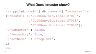 25
What Does ismaster show?
>>> pprint.pprint( db.command( "ismaster" ))
{u'hosts': [u'JD10Gen-old.local:27017',
u'JD10Gen-old.local:27018',
u'JD10Gen-old.local:27019'],
u'ismaster' : False,
u'secondary': True,
u'setName' : u'replset',
…}
>>>
 
