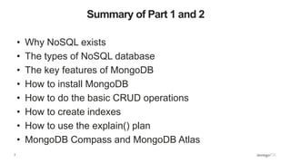 3
Summary of Part 1 and 2
• Why NoSQL exists
• The types of NoSQL database
• The key features of MongoDB
• How to install MongoDB
• How to do the basic CRUD operations
• How to create indexes
• How to use the explain() plan
• MongoDB Compass and MongoDB Atlas
 