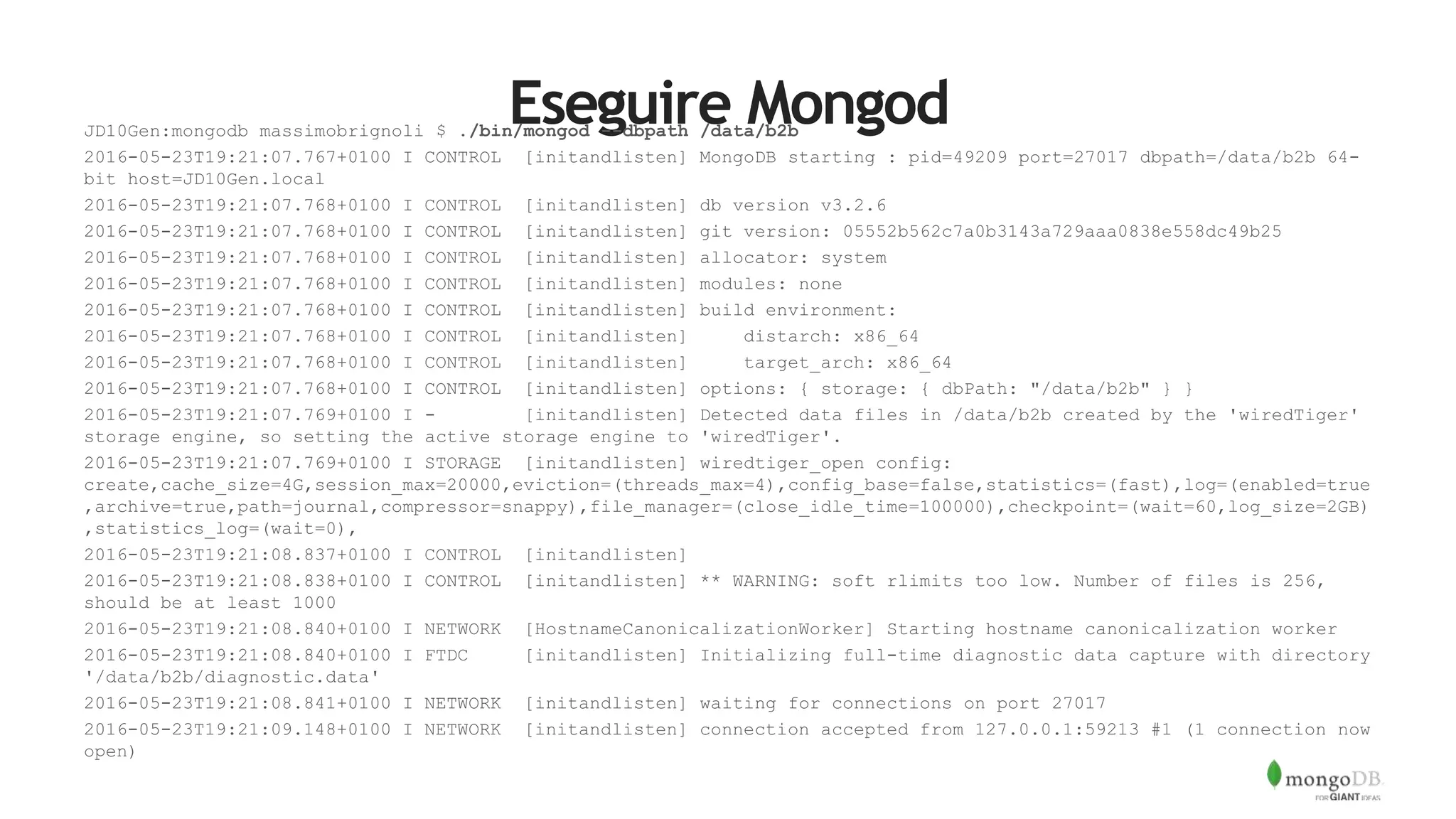 Eseguire MongodJD10Gen:mongodb massimobrignoli $ ./bin/mongod --dbpath /data/b2b
2016-05-23T19:21:07.767+0100 I CONTROL [initandlisten] MongoDB starting : pid=49209 port=27017 dbpath=/data/b2b 64-
bit host=JD10Gen.local
2016-05-23T19:21:07.768+0100 I CONTROL [initandlisten] db version v3.2.6
2016-05-23T19:21:07.768+0100 I CONTROL [initandlisten] git version: 05552b562c7a0b3143a729aaa0838e558dc49b25
2016-05-23T19:21:07.768+0100 I CONTROL [initandlisten] allocator: system
2016-05-23T19:21:07.768+0100 I CONTROL [initandlisten] modules: none
2016-05-23T19:21:07.768+0100 I CONTROL [initandlisten] build environment:
2016-05-23T19:21:07.768+0100 I CONTROL [initandlisten] distarch: x86_64
2016-05-23T19:21:07.768+0100 I CONTROL [initandlisten] target_arch: x86_64
2016-05-23T19:21:07.768+0100 I CONTROL [initandlisten] options: { storage: { dbPath: "/data/b2b" } }
2016-05-23T19:21:07.769+0100 I - [initandlisten] Detected data files in /data/b2b created by the 'wiredTiger'
storage engine, so setting the active storage engine to 'wiredTiger'.
2016-05-23T19:21:07.769+0100 I STORAGE [initandlisten] wiredtiger_open config:
create,cache_size=4G,session_max=20000,eviction=(threads_max=4),config_base=false,statistics=(fast),log=(enabled=true
,archive=true,path=journal,compressor=snappy),file_manager=(close_idle_time=100000),checkpoint=(wait=60,log_size=2GB)
,statistics_log=(wait=0),
2016-05-23T19:21:08.837+0100 I CONTROL [initandlisten]
2016-05-23T19:21:08.838+0100 I CONTROL [initandlisten] ** WARNING: soft rlimits too low. Number of files is 256,
should be at least 1000
2016-05-23T19:21:08.840+0100 I NETWORK [HostnameCanonicalizationWorker] Starting hostname canonicalization worker
2016-05-23T19:21:08.840+0100 I FTDC [initandlisten] Initializing full-time diagnostic data capture with directory
'/data/b2b/diagnostic.data'
2016-05-23T19:21:08.841+0100 I NETWORK [initandlisten] waiting for connections on port 27017
2016-05-23T19:21:09.148+0100 I NETWORK [initandlisten] connection accepted from 127.0.0.1:59213 #1 (1 connection now
open)
 
