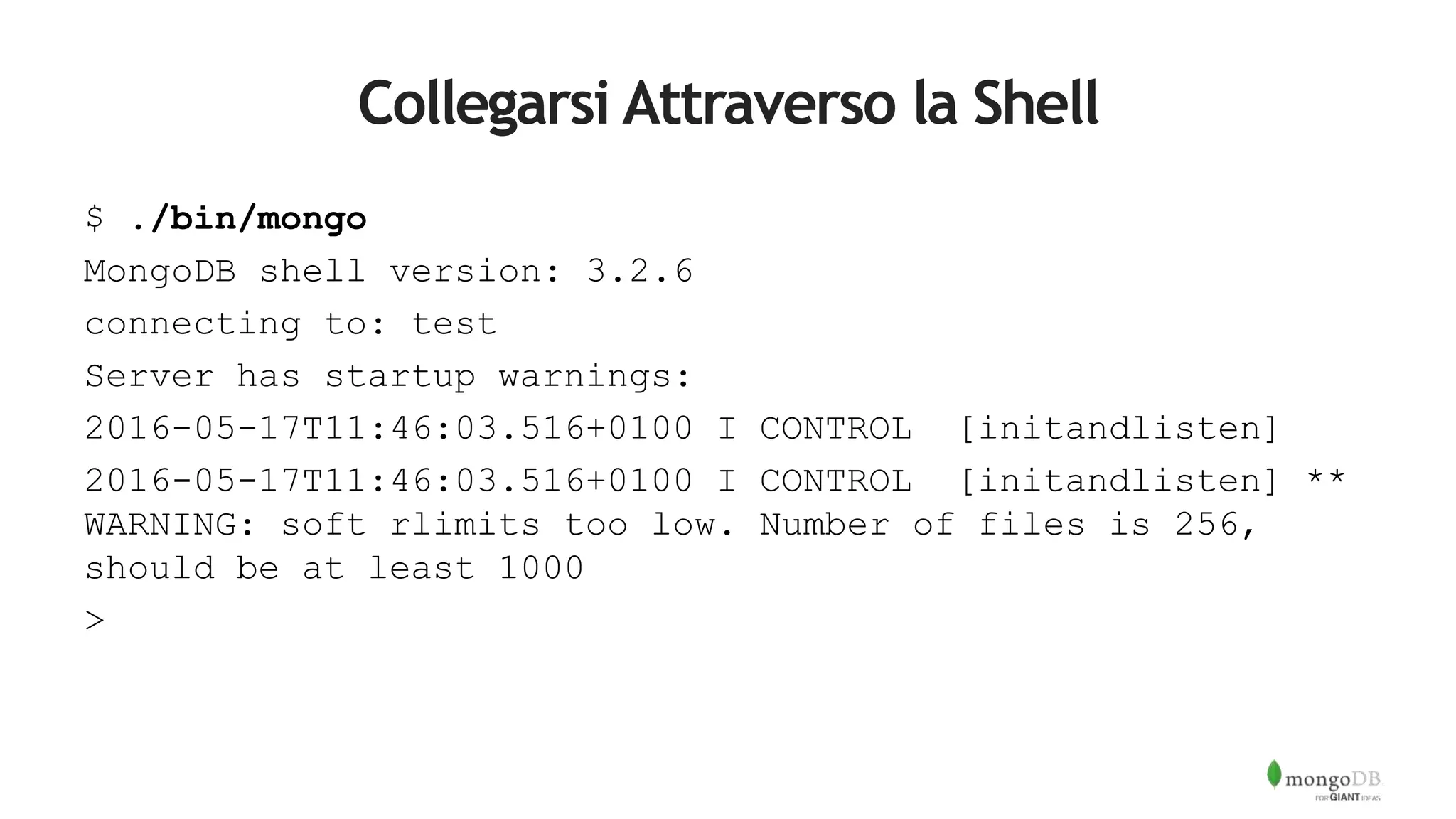 Collegarsi Attraverso la Shell
$ ./bin/mongo
MongoDB shell version: 3.2.6
connecting to: test
Server has startup warnings:
2016-05-17T11:46:03.516+0100 I CONTROL [initandlisten]
2016-05-17T11:46:03.516+0100 I CONTROL [initandlisten] **
WARNING: soft rlimits too low. Number of files is 256,
should be at least 1000
>
 