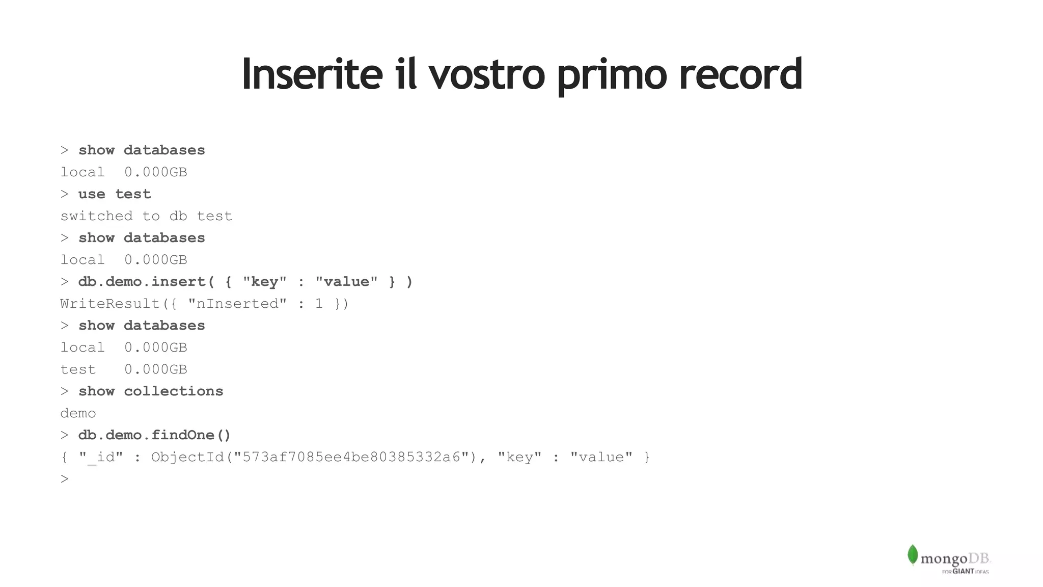 Inserite il vostro primo record
> show databases
local 0.000GB
> use test
switched to db test
> show databases
local 0.000GB
> db.demo.insert( { "key" : "value" } )
WriteResult({ "nInserted" : 1 })
> show databases
local 0.000GB
test 0.000GB
> show collections
demo
> db.demo.findOne()
{ "_id" : ObjectId("573af7085ee4be80385332a6"), "key" : "value" }
>
 