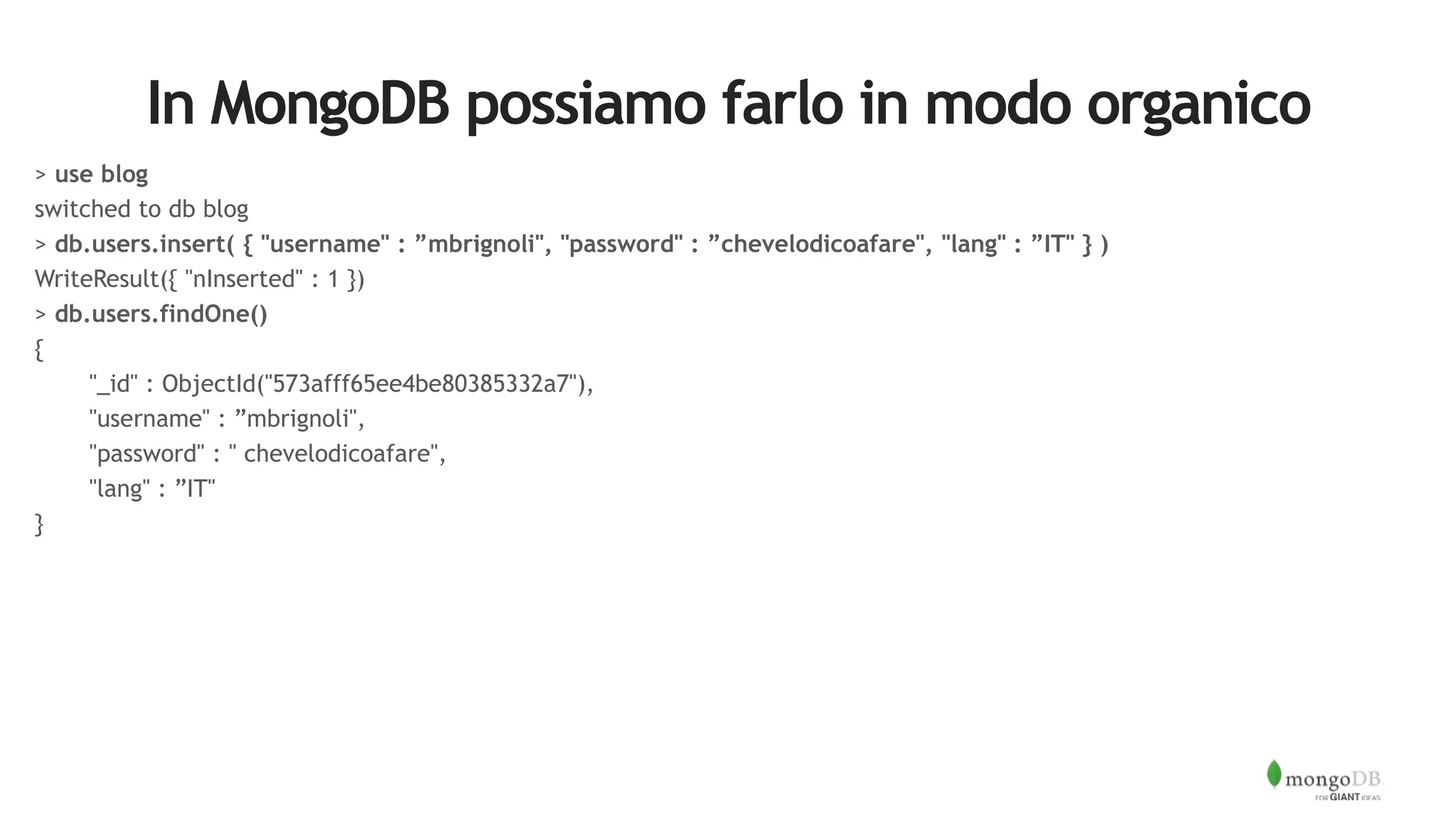 In MongoDB possiamo farlo in modo organico
> use blog
switched to db blog
> db.users.insert( { "username" : ”mbrignoli", "password" : ”chevelodicoafare", "lang" : ”IT" } )
WriteResult({ "nInserted" : 1 })
> db.users.findOne()
{
"_id" : ObjectId("573afff65ee4be80385332a7"),
"username" : ”mbrignoli",
"password" : " chevelodicoafare",
"lang" : ”IT"
}
 