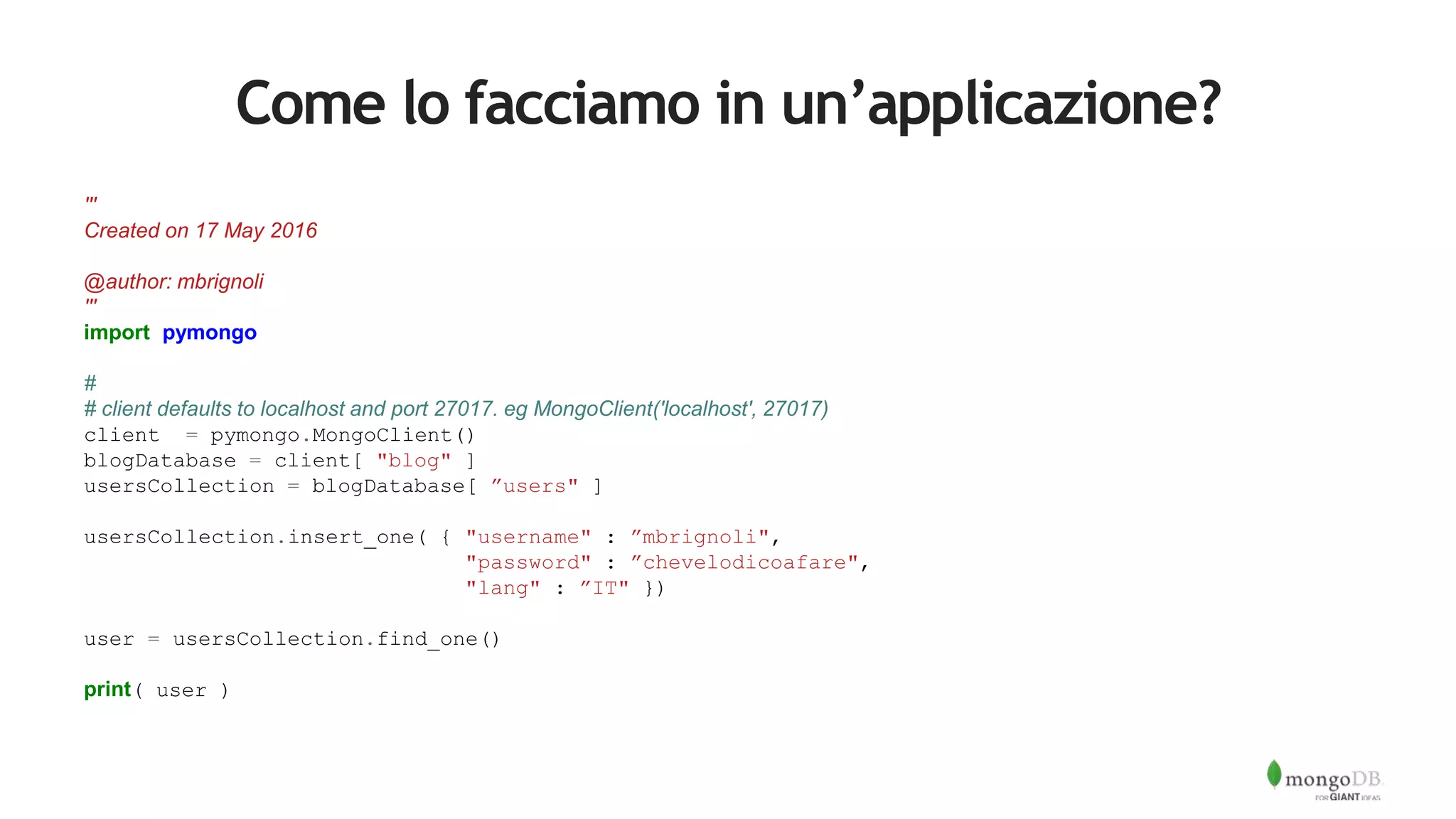 Come lo facciamo in un’applicazione?
'''
Created on 17 May 2016
@author: mbrignoli
'''
import pymongo
#
# client defaults to localhost and port 27017. eg MongoClient('localhost', 27017)
client = pymongo.MongoClient()
blogDatabase = client[ "blog" ]
usersCollection = blogDatabase[ ”users" ]
usersCollection.insert_one( { "username" : ”mbrignoli",
"password" : ”chevelodicoafare",
"lang" : ”IT" })
user = usersCollection.find_one()
print( user )
 