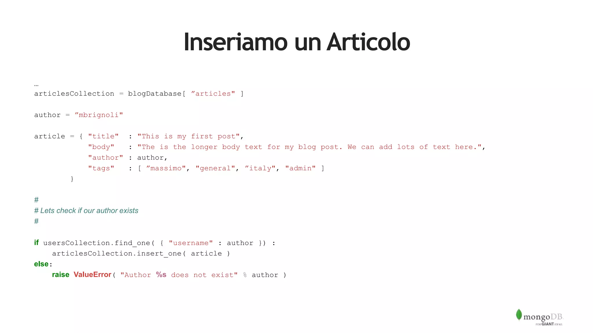 Inseriamo un Articolo
…
articlesCollection = blogDatabase[ ”articles" ]
author = ”mbrignoli"
article = { "title" : "This is my first post",
"body" : "The is the longer body text for my blog post. We can add lots of text here.",
"author" : author,
"tags" : [ ”massimo", "general", ”italy", "admin" ]
}
#
# Lets check if our author exists
#
if usersCollection.find_one( { "username" : author }) :
articlesCollection.insert_one( article )
else:
raise ValueError( "Author %s does not exist" % author )
 
