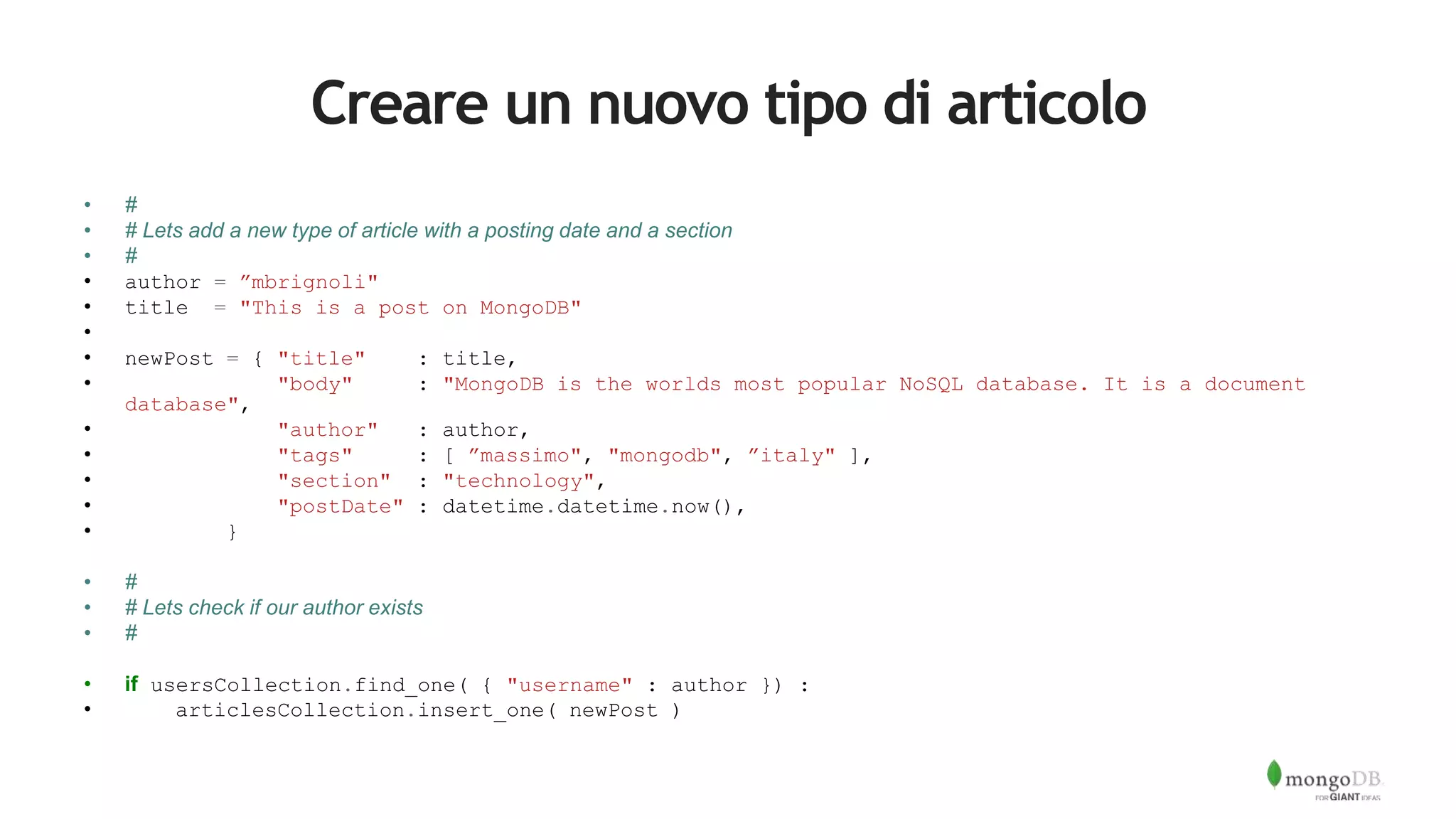 Creare un nuovo tipo di articolo
• #
• # Lets add a new type of article with a posting date and a section
• #
• author = ”mbrignoli"
• title = "This is a post on MongoDB"
•
• newPost = { "title" : title,
• "body" : "MongoDB is the worlds most popular NoSQL database. It is a document
database",
• "author" : author,
• "tags" : [ ”massimo", "mongodb", ”italy" ],
• "section" : "technology",
• "postDate" : datetime.datetime.now(),
• }
• #
• # Lets check if our author exists
• #
• if usersCollection.find_one( { "username" : author }) :
• articlesCollection.insert_one( newPost )
 