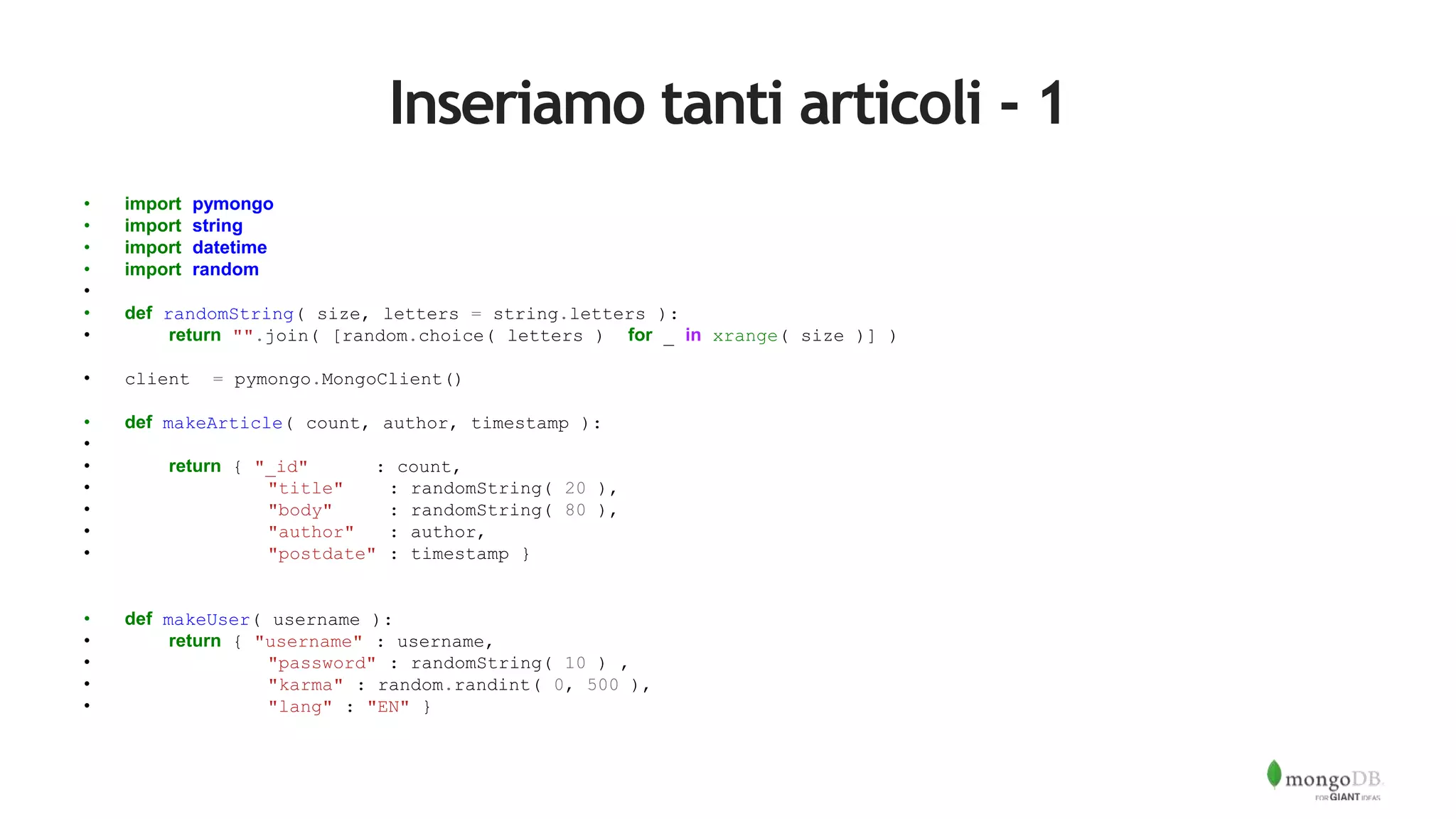 Inseriamo tanti articoli - 1
• import pymongo
• import string
• import datetime
• import random
•
• def randomString( size, letters = string.letters ):
• return "".join( [random.choice( letters ) for _ in xrange( size )] )
• client = pymongo.MongoClient()
• def makeArticle( count, author, timestamp ):
•
• return { "_id" : count,
• "title" : randomString( 20 ),
• "body" : randomString( 80 ),
• "author" : author,
• "postdate" : timestamp }
• def makeUser( username ):
• return { "username" : username,
• "password" : randomString( 10 ) ,
• "karma" : random.randint( 0, 500 ),
• "lang" : "EN" }
 