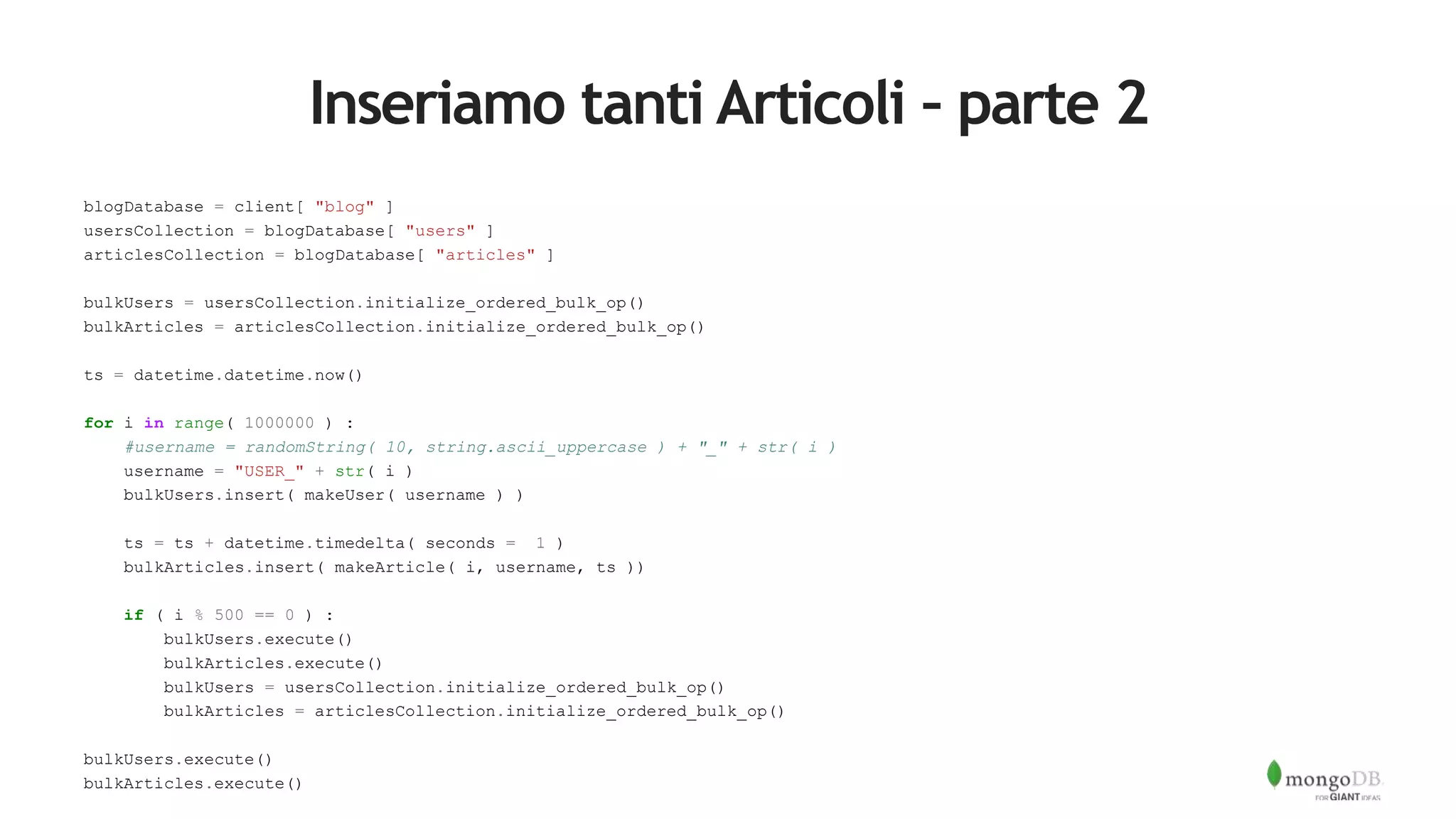 Inseriamo tanti Articoli – parte 2
blogDatabase = client[ "blog" ]
usersCollection = blogDatabase[ "users" ]
articlesCollection = blogDatabase[ "articles" ]
bulkUsers = usersCollection.initialize_ordered_bulk_op()
bulkArticles = articlesCollection.initialize_ordered_bulk_op()
ts = datetime.datetime.now()
for i in range( 1000000 ) :
#username = randomString( 10, string.ascii_uppercase ) + "_" + str( i )
username = "USER_" + str( i )
bulkUsers.insert( makeUser( username ) )
ts = ts + datetime.timedelta( seconds = 1 )
bulkArticles.insert( makeArticle( i, username, ts ))
if ( i % 500 == 0 ) :
bulkUsers.execute()
bulkArticles.execute()
bulkUsers = usersCollection.initialize_ordered_bulk_op()
bulkArticles = articlesCollection.initialize_ordered_bulk_op()
bulkUsers.execute()
bulkArticles.execute()
 
