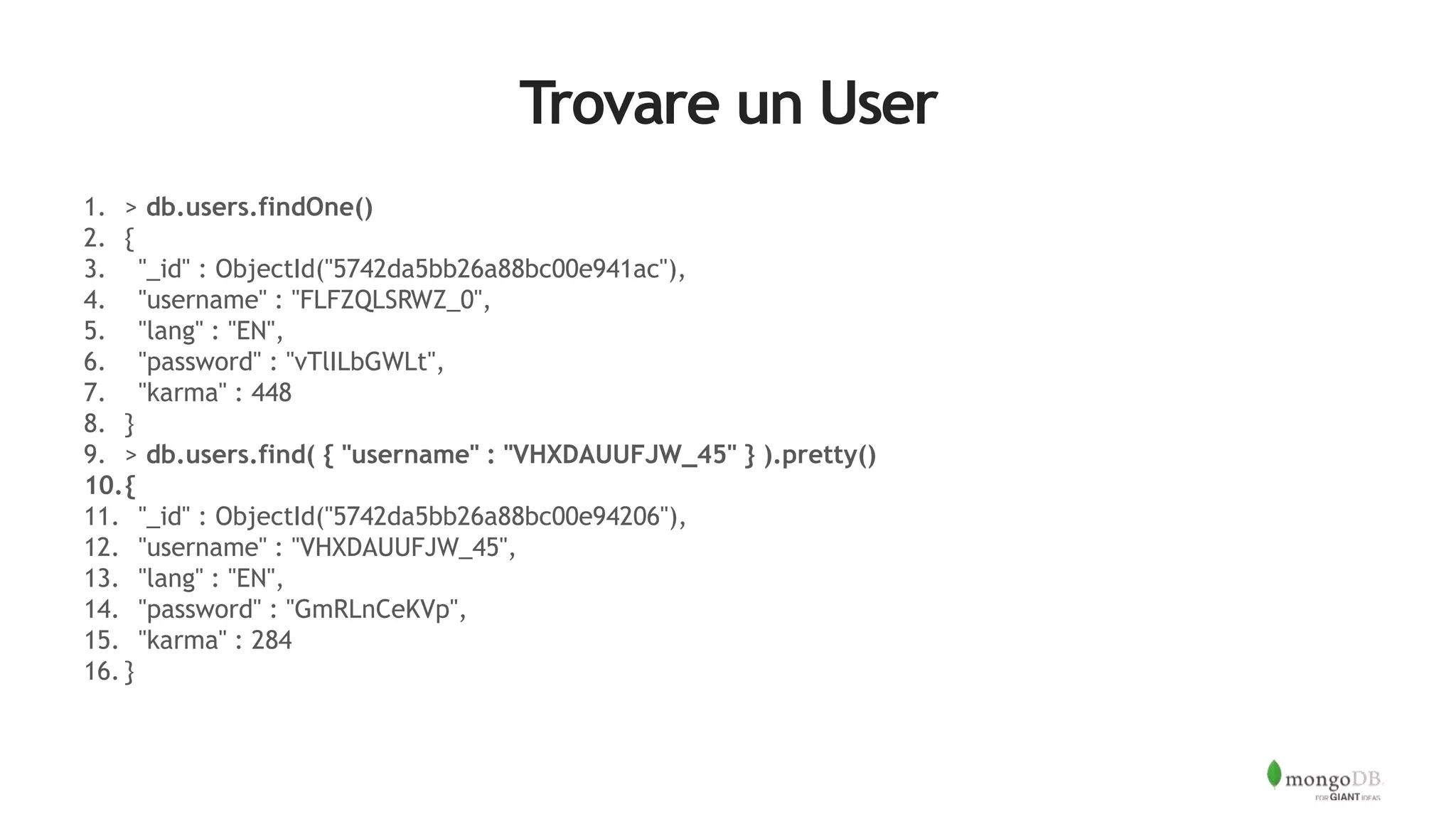 Trovare un User
1. > db.users.findOne()
2. {
3. "_id" : ObjectId("5742da5bb26a88bc00e941ac"),
4. "username" : "FLFZQLSRWZ_0",
5. "lang" : "EN",
6. "password" : "vTlILbGWLt",
7. "karma" : 448
8. }
9. > db.users.find( { "username" : "VHXDAUUFJW_45" } ).pretty()
10.{
11. "_id" : ObjectId("5742da5bb26a88bc00e94206"),
12. "username" : "VHXDAUUFJW_45",
13. "lang" : "EN",
14. "password" : "GmRLnCeKVp",
15. "karma" : 284
16. }
 