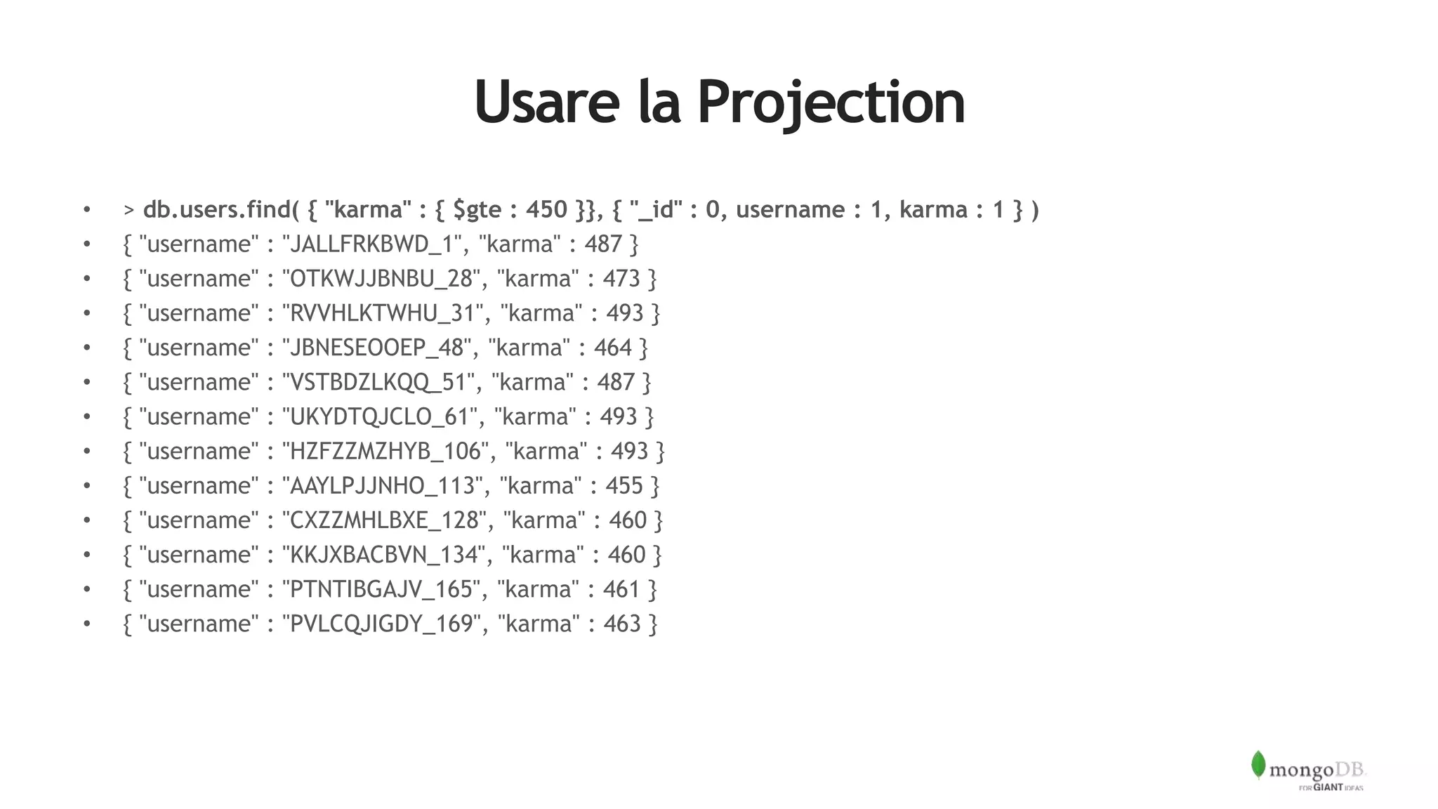 Usare la Projection
• > db.users.find( { "karma" : { $gte : 450 }}, { "_id" : 0, username : 1, karma : 1 } )
• { "username" : "JALLFRKBWD_1", "karma" : 487 }
• { "username" : "OTKWJJBNBU_28", "karma" : 473 }
• { "username" : "RVVHLKTWHU_31", "karma" : 493 }
• { "username" : "JBNESEOOEP_48", "karma" : 464 }
• { "username" : "VSTBDZLKQQ_51", "karma" : 487 }
• { "username" : "UKYDTQJCLO_61", "karma" : 493 }
• { "username" : "HZFZZMZHYB_106", "karma" : 493 }
• { "username" : "AAYLPJJNHO_113", "karma" : 455 }
• { "username" : "CXZZMHLBXE_128", "karma" : 460 }
• { "username" : "KKJXBACBVN_134", "karma" : 460 }
• { "username" : "PTNTIBGAJV_165", "karma" : 461 }
• { "username" : "PVLCQJIGDY_169", "karma" : 463 }
 