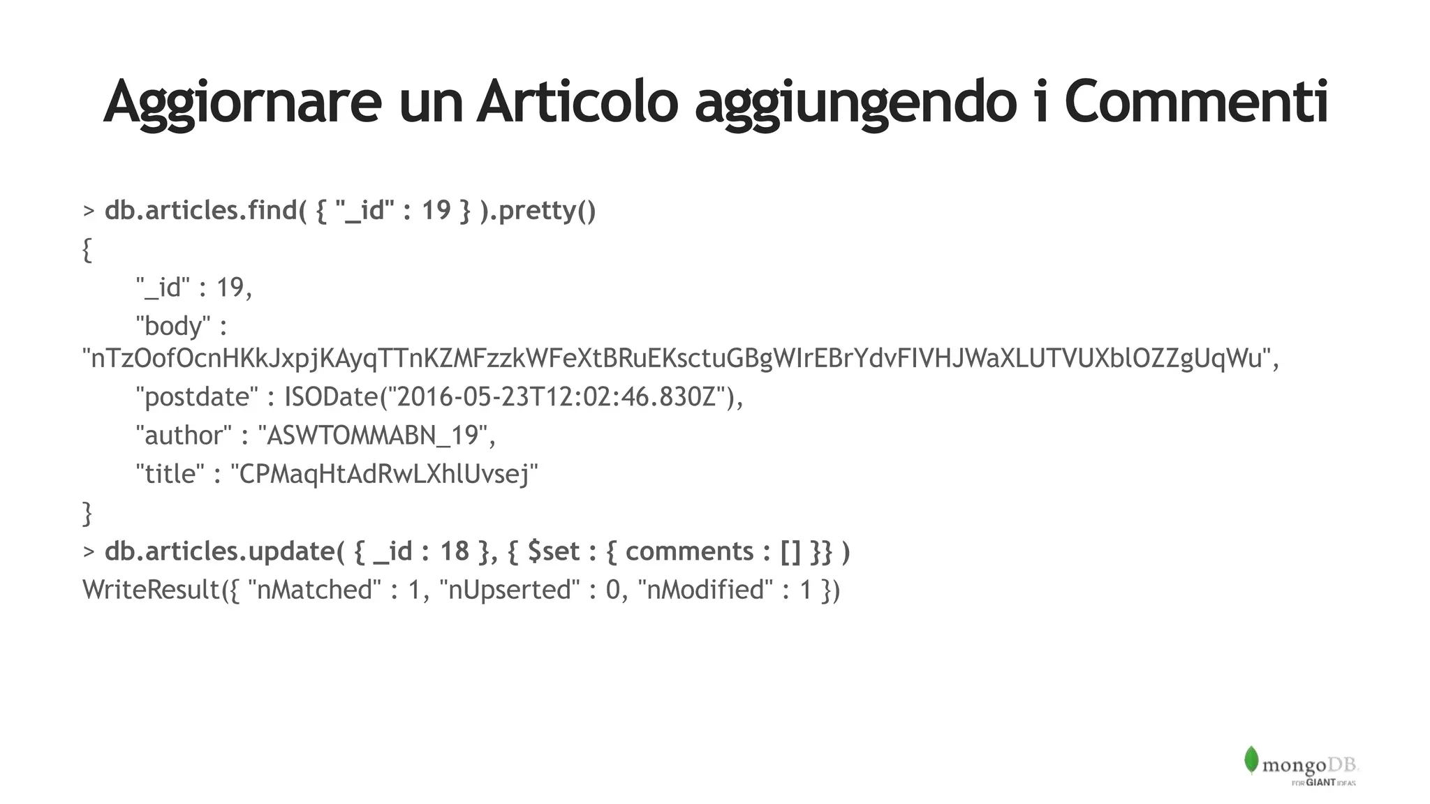 Aggiornare un Articolo aggiungendo i Commenti
> db.articles.find( { "_id" : 19 } ).pretty()
{
"_id" : 19,
"body" :
"nTzOofOcnHKkJxpjKAyqTTnKZMFzzkWFeXtBRuEKsctuGBgWIrEBrYdvFIVHJWaXLUTVUXblOZZgUqWu",
"postdate" : ISODate("2016-05-23T12:02:46.830Z"),
"author" : "ASWTOMMABN_19",
"title" : "CPMaqHtAdRwLXhlUvsej"
}
> db.articles.update( { _id : 18 }, { $set : { comments : [] }} )
WriteResult({ "nMatched" : 1, "nUpserted" : 0, "nModified" : 1 })
 