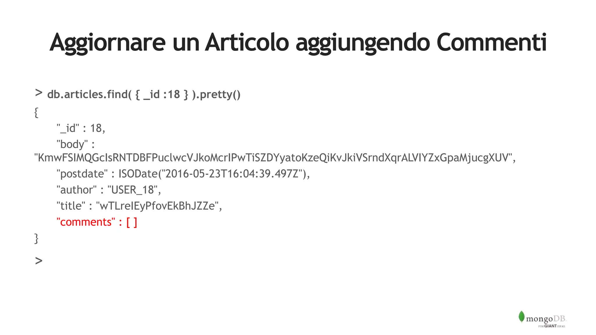 Aggiornare un Articolo aggiungendo Commenti
> db.articles.find( { _id :18 } ).pretty()
{
"_id" : 18,
"body" :
"KmwFSIMQGcIsRNTDBFPuclwcVJkoMcrIPwTiSZDYyatoKzeQiKvJkiVSrndXqrALVIYZxGpaMjucgXUV",
"postdate" : ISODate("2016-05-23T16:04:39.497Z"),
"author" : "USER_18",
"title" : "wTLreIEyPfovEkBhJZZe",
"comments" : [ ]
}
>
 