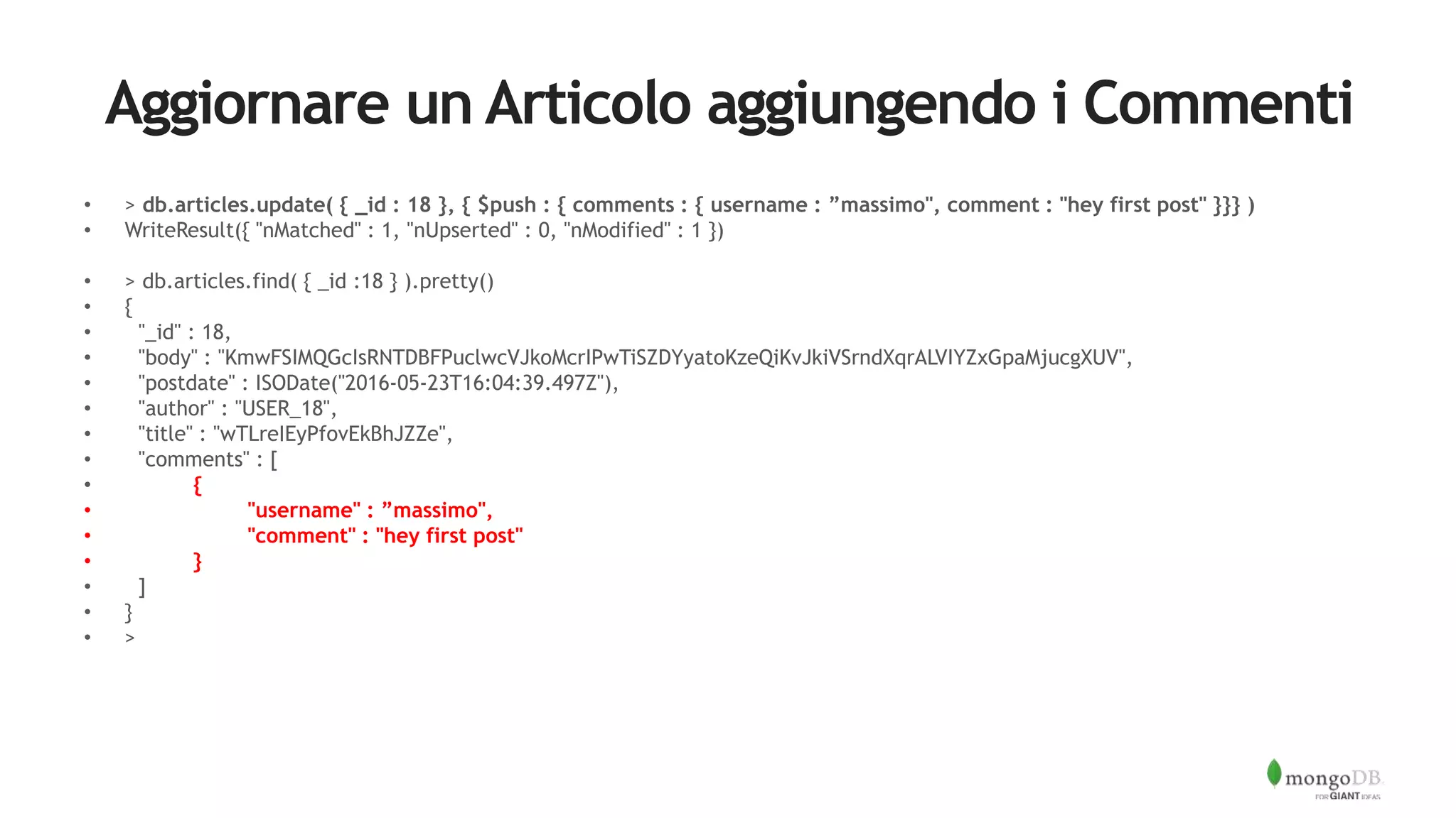 Aggiornare un Articolo aggiungendo i Commenti
• > db.articles.update( { _id : 18 }, { $push : { comments : { username : ”massimo", comment : "hey first post" }}} )
• WriteResult({ "nMatched" : 1, "nUpserted" : 0, "nModified" : 1 })
• > db.articles.find( { _id :18 } ).pretty()
• {
• "_id" : 18,
• "body" : "KmwFSIMQGcIsRNTDBFPuclwcVJkoMcrIPwTiSZDYyatoKzeQiKvJkiVSrndXqrALVIYZxGpaMjucgXUV",
• "postdate" : ISODate("2016-05-23T16:04:39.497Z"),
• "author" : "USER_18",
• "title" : "wTLreIEyPfovEkBhJZZe",
• "comments" : [
• {
• "username" : ”massimo",
• "comment" : "hey first post"
• }
• ]
• }
• >
 