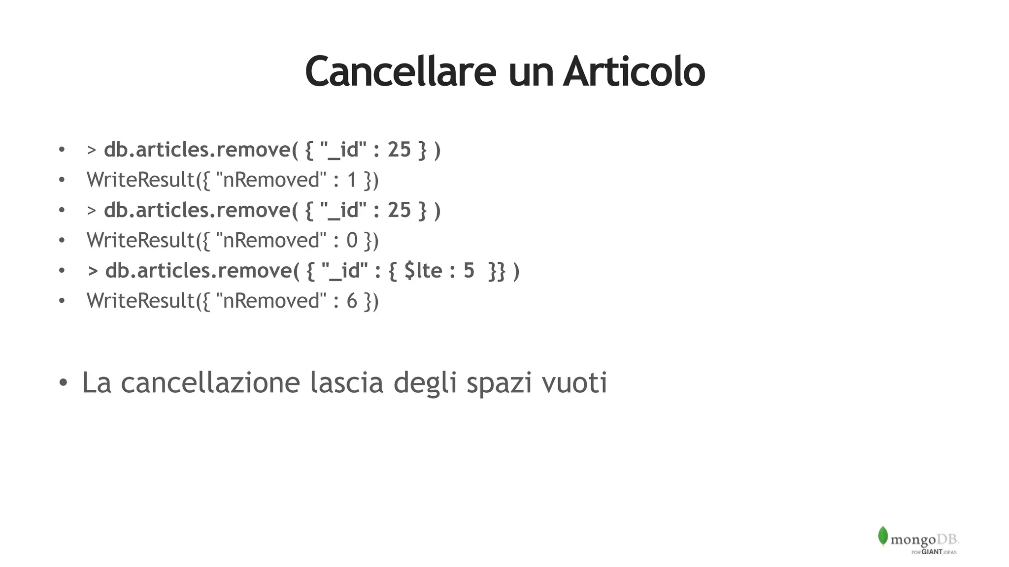Cancellare un Articolo
• > db.articles.remove( { "_id" : 25 } )
• WriteResult({ "nRemoved" : 1 })
• > db.articles.remove( { "_id" : 25 } )
• WriteResult({ "nRemoved" : 0 })
• > db.articles.remove( { "_id" : { $lte : 5 }} )
• WriteResult({ "nRemoved" : 6 })
• La cancellazione lascia degli spazi vuoti
 