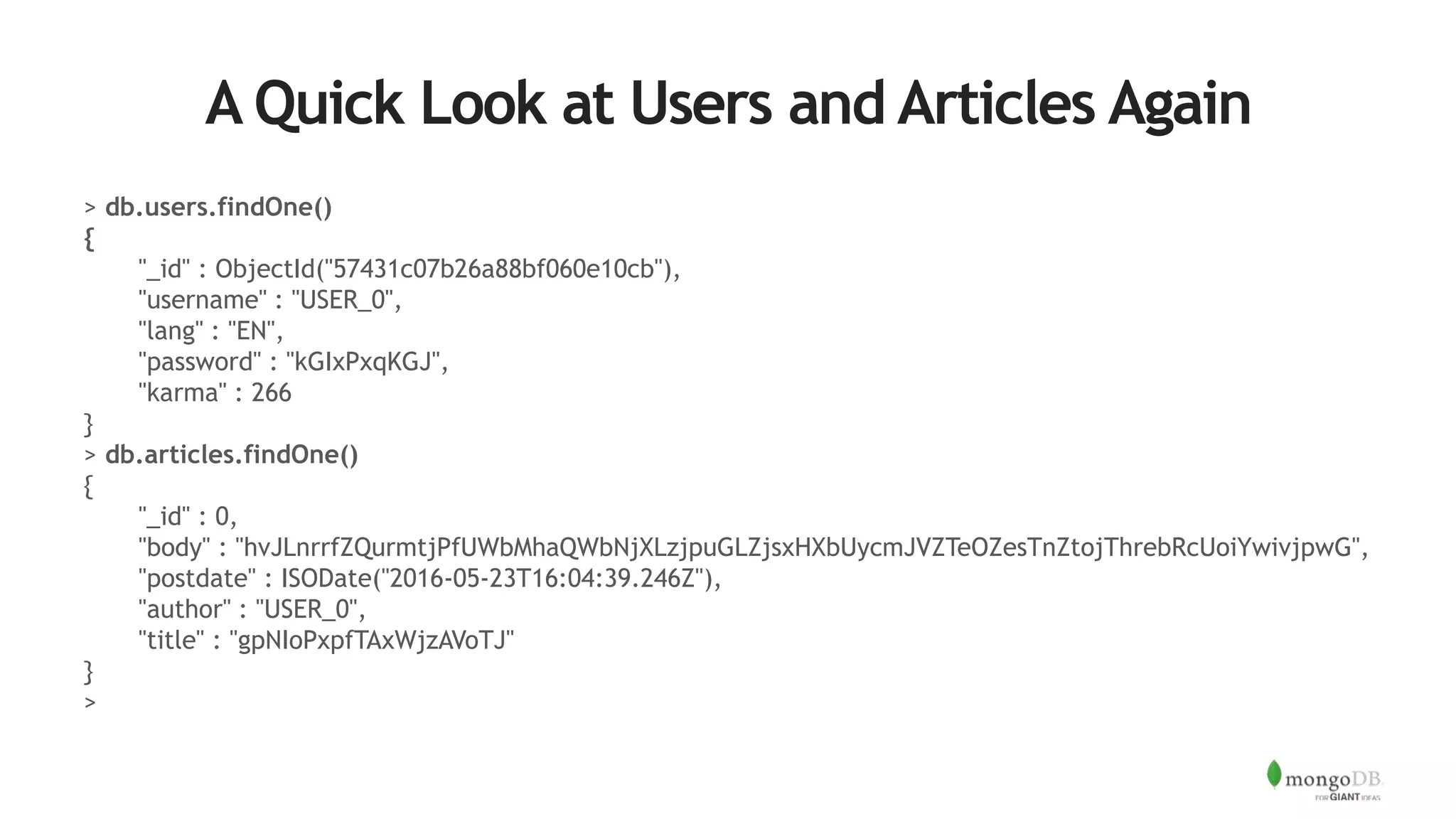 A Quick Look at Users and Articles Again
> db.users.findOne()
{
"_id" : ObjectId("57431c07b26a88bf060e10cb"),
"username" : "USER_0",
"lang" : "EN",
"password" : "kGIxPxqKGJ",
"karma" : 266
}
> db.articles.findOne()
{
"_id" : 0,
"body" : "hvJLnrrfZQurmtjPfUWbMhaQWbNjXLzjpuGLZjsxHXbUycmJVZTeOZesTnZtojThrebRcUoiYwivjpwG",
"postdate" : ISODate("2016-05-23T16:04:39.246Z"),
"author" : "USER_0",
"title" : "gpNIoPxpfTAxWjzAVoTJ"
}
>
 
