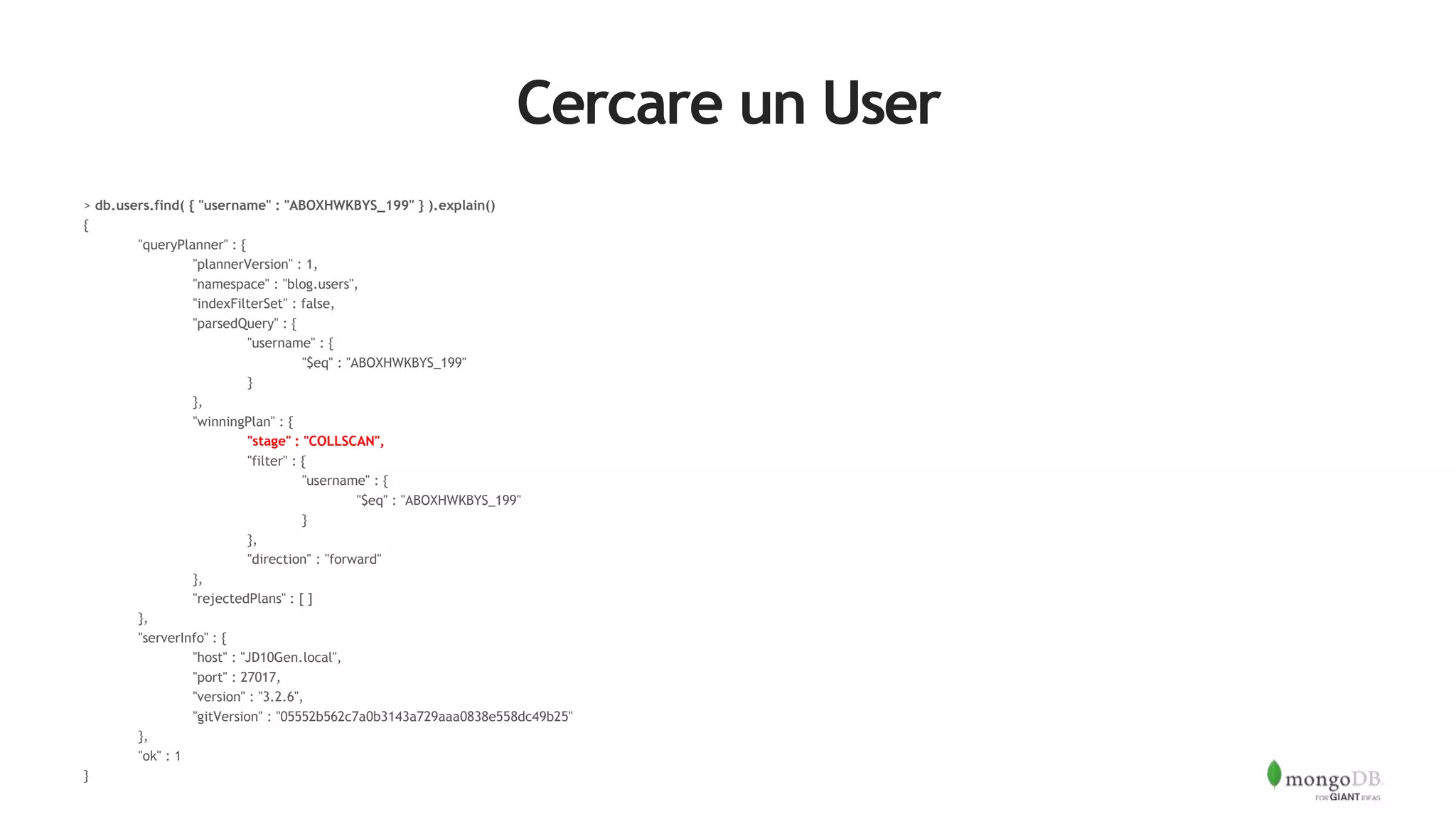 Cercare un User
> db.users.find( { "username" : "ABOXHWKBYS_199" } ).explain()
{
"queryPlanner" : {
"plannerVersion" : 1,
"namespace" : "blog.users",
"indexFilterSet" : false,
"parsedQuery" : {
"username" : {
"$eq" : "ABOXHWKBYS_199"
}
},
"winningPlan" : {
"stage" : "COLLSCAN",
"filter" : {
"username" : {
"$eq" : "ABOXHWKBYS_199"
}
},
"direction" : "forward"
},
"rejectedPlans" : [ ]
},
"serverInfo" : {
"host" : "JD10Gen.local",
"port" : 27017,
"version" : "3.2.6",
"gitVersion" : "05552b562c7a0b3143a729aaa0838e558dc49b25"
},
"ok" : 1
}
 