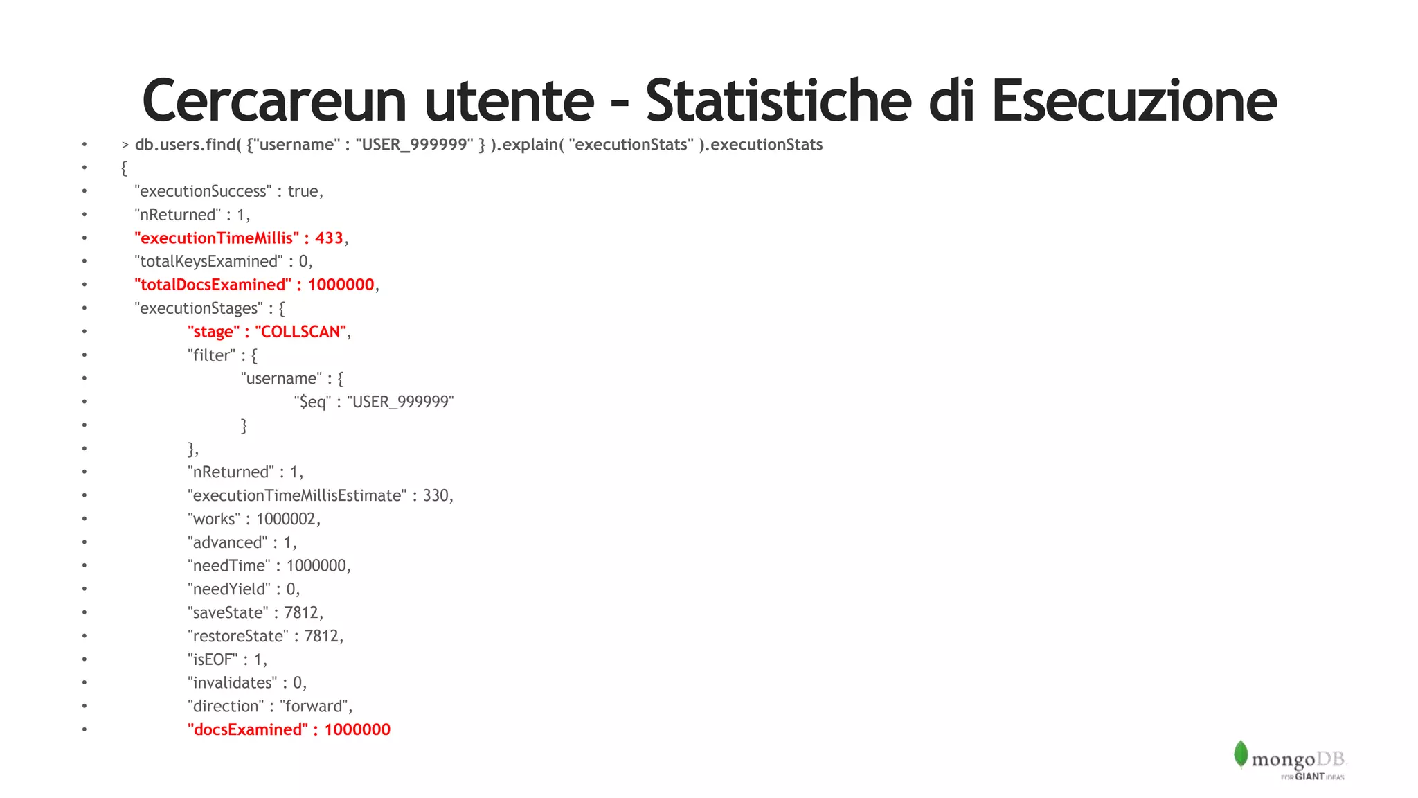 Cercareun utente – Statistiche di Esecuzione• > db.users.find( {"username" : "USER_999999" } ).explain( "executionStats" ).executionStats
• {
• "executionSuccess" : true,
• "nReturned" : 1,
• "executionTimeMillis" : 433,
• "totalKeysExamined" : 0,
• "totalDocsExamined" : 1000000,
• "executionStages" : {
• "stage" : "COLLSCAN",
• "filter" : {
• "username" : {
• "$eq" : "USER_999999"
• }
• },
• "nReturned" : 1,
• "executionTimeMillisEstimate" : 330,
• "works" : 1000002,
• "advanced" : 1,
• "needTime" : 1000000,
• "needYield" : 0,
• "saveState" : 7812,
• "restoreState" : 7812,
• "isEOF" : 1,
• "invalidates" : 0,
• "direction" : "forward",
• "docsExamined" : 1000000
 