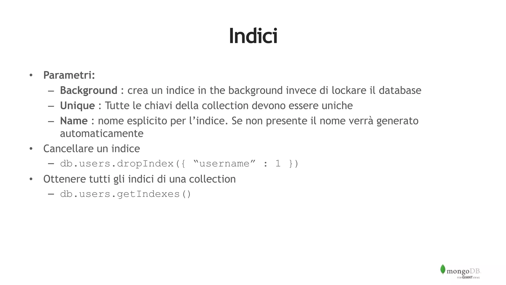 Indici
• Parametri:
– Background : crea un indice in the background invece di lockare il database
– Unique : Tutte le chiavi della collection devono essere uniche
– Name : nome esplicito per l’indice. Se non presente il nome verrà generato
automaticamente
• Cancellare un indice
– db.users.dropIndex({ “username” : 1 })
• Ottenere tutti gli indici di una collection
– db.users.getIndexes()
 