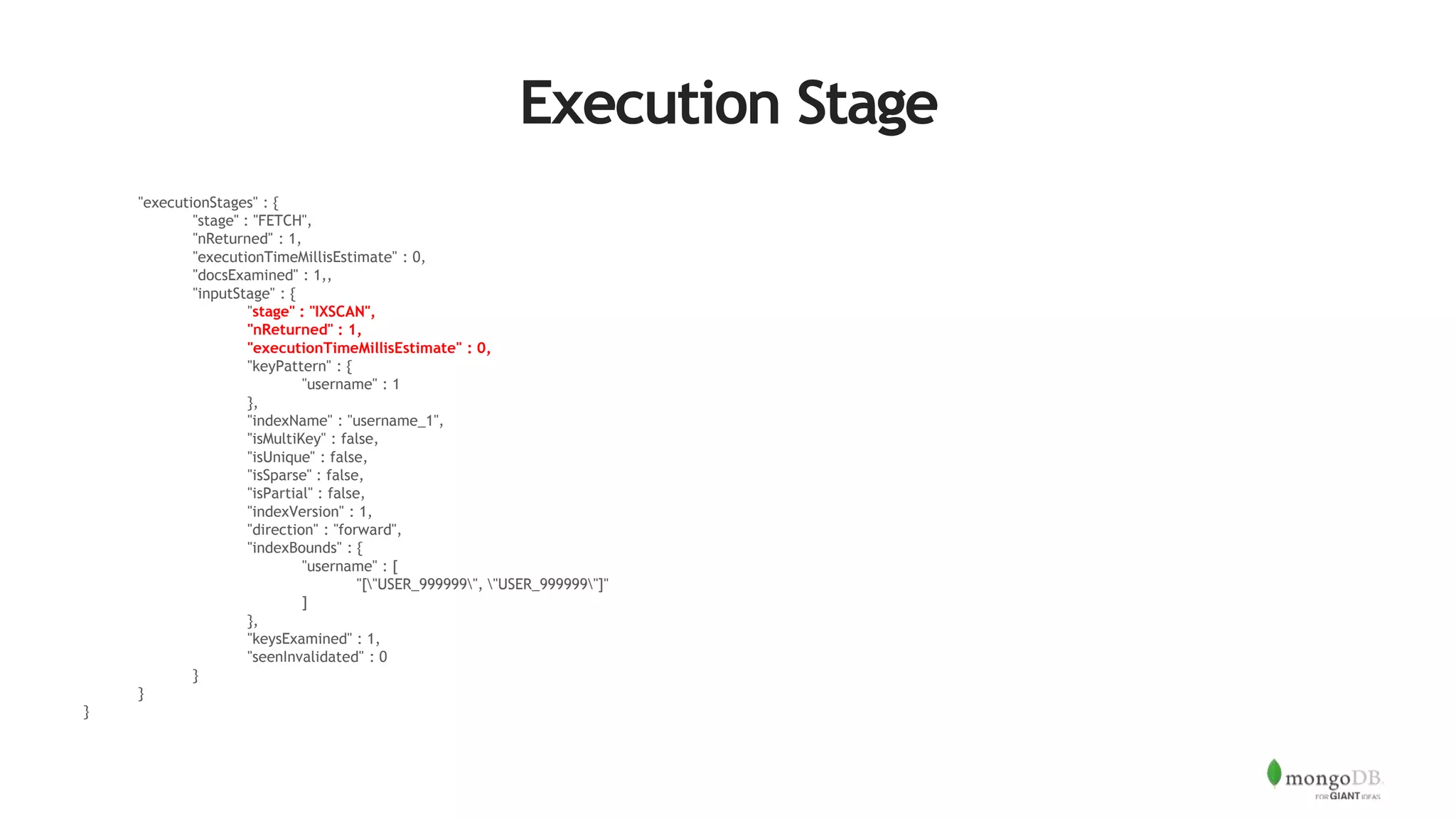 Execution Stage
"executionStages" : {
"stage" : "FETCH",
"nReturned" : 1,
"executionTimeMillisEstimate" : 0,
"docsExamined" : 1,,
"inputStage" : {
"stage" : "IXSCAN",
"nReturned" : 1,
"executionTimeMillisEstimate" : 0,
"keyPattern" : {
"username" : 1
},
"indexName" : "username_1",
"isMultiKey" : false,
"isUnique" : false,
"isSparse" : false,
"isPartial" : false,
"indexVersion" : 1,
"direction" : "forward",
"indexBounds" : {
"username" : [
"["USER_999999", "USER_999999"]"
]
},
"keysExamined" : 1,
"seenInvalidated" : 0
}
}
}
 