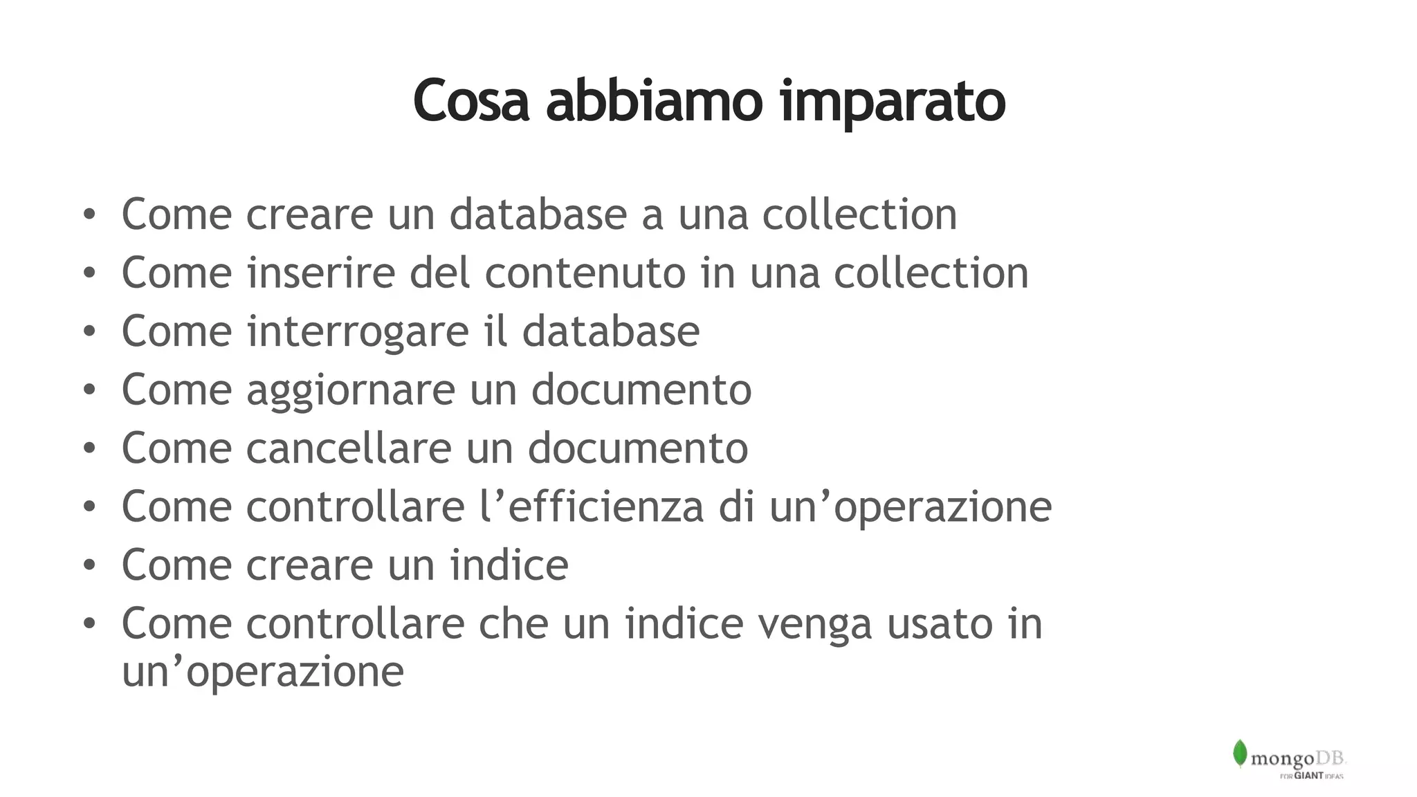 Cosa abbiamo imparato
• Come creare un database a una collection
• Come inserire del contenuto in una collection
• Come interrogare il database
• Come aggiornare un documento
• Come cancellare un documento
• Come controllare l’efficienza di un’operazione
• Come creare un indice
• Come controllare che un indice venga usato in
un’operazione
 