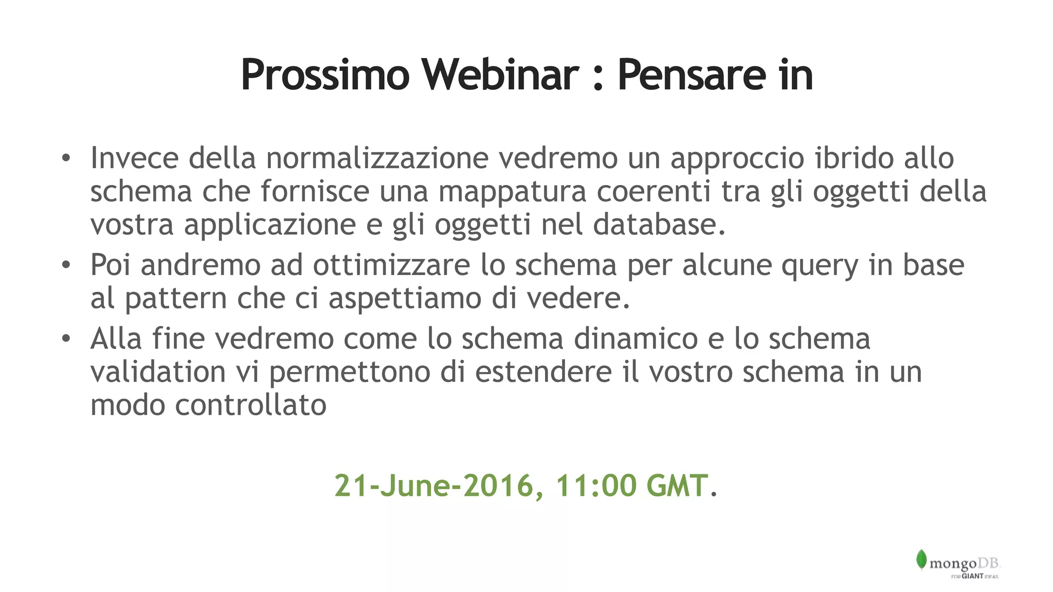 Prossimo Webinar : Pensare in
• Invece della normalizzazione vedremo un approccio ibrido allo
schema che fornisce una mappatura coerenti tra gli oggetti della
vostra applicazione e gli oggetti nel database.
• Poi andremo ad ottimizzare lo schema per alcune query in base
al pattern che ci aspettiamo di vedere.
• Alla fine vedremo come lo schema dinamico e lo schema
validation vi permettono di estendere il vostro schema in un
modo controllato
21-June-2016, 11:00 GMT.
 