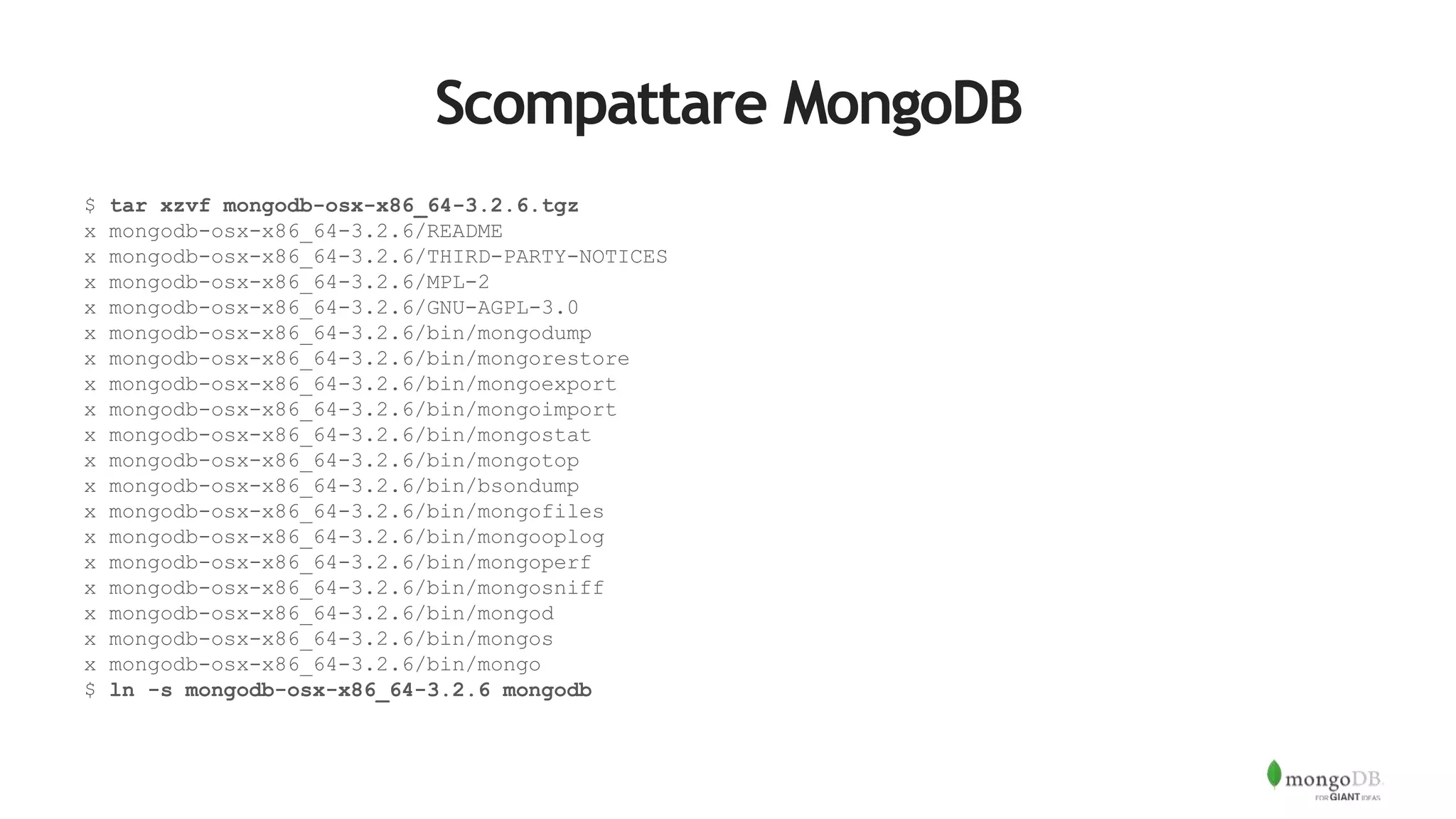 Scompattare MongoDB
$ tar xzvf mongodb-osx-x86_64-3.2.6.tgz
x mongodb-osx-x86_64-3.2.6/README
x mongodb-osx-x86_64-3.2.6/THIRD-PARTY-NOTICES
x mongodb-osx-x86_64-3.2.6/MPL-2
x mongodb-osx-x86_64-3.2.6/GNU-AGPL-3.0
x mongodb-osx-x86_64-3.2.6/bin/mongodump
x mongodb-osx-x86_64-3.2.6/bin/mongorestore
x mongodb-osx-x86_64-3.2.6/bin/mongoexport
x mongodb-osx-x86_64-3.2.6/bin/mongoimport
x mongodb-osx-x86_64-3.2.6/bin/mongostat
x mongodb-osx-x86_64-3.2.6/bin/mongotop
x mongodb-osx-x86_64-3.2.6/bin/bsondump
x mongodb-osx-x86_64-3.2.6/bin/mongofiles
x mongodb-osx-x86_64-3.2.6/bin/mongooplog
x mongodb-osx-x86_64-3.2.6/bin/mongoperf
x mongodb-osx-x86_64-3.2.6/bin/mongosniff
x mongodb-osx-x86_64-3.2.6/bin/mongod
x mongodb-osx-x86_64-3.2.6/bin/mongos
x mongodb-osx-x86_64-3.2.6/bin/mongo
$ ln -s mongodb-osx-x86_64-3.2.6 mongodb
 