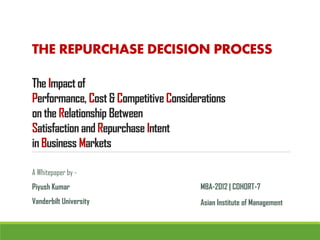 THE REPURCHASE DECISION PROCESS

The Impact of
Performance, Cost & Competitive Considerations
on the Relationship Between
Satisfaction and Repurchase Intent
in Business Markets

A Whitepaper by -
Piyush Kumar                            MBA-2012 | COHORT-7
Vanderbilt University                   Asian Institute of Management
 