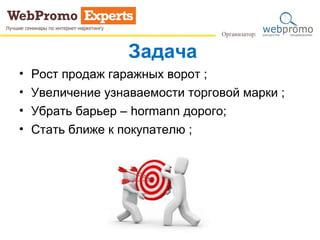 Задача
• Рост продаж гаражных ворот ;
• Увеличение узнаваемости торговой марки ;
• Убрать барьер – hormann дорого;
• Стать ближе к покупателю ;
 