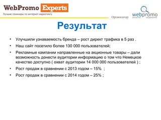 Результат
• Улучшили узнаваемость бренда – рост директ трафика в 5 раз .
• Наш сайт посетило более 130 000 пользователей;
• Рекламные кампании направленные на акционные товары – дали
возможность донести аудитории информацию о том что Немецкое
качество доступно ( охват аудитории 14 000 000 пользователей ) ;
• Рост продаж в сравнении с 2013 годом – 15% ;
• Рост продаж в сравнении с 2014 годом – 25% ;
 