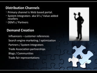 Distribution Channels
•       Primary channel is Web based portal.
•       System Integrators aka SI’s / Value added
        resellers
•       OEM’s / Partners

    Demand Creation
    •   Influencers – customer references
    •   Search engine marketing / optimization
    •   Partners / System Integrators
    •   Trade Association partnerships
    •   Blogs / Communities
    •   Trade fair representations
 