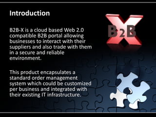 Introduction

B2B-X is a cloud based Web 2.0
compatible B2B portal allowing
businesses to interact with their
suppliers and also trade with them
in a secure and reliable
environment.

This product encapsulates a
standard order management
system which could be customized
per business and integrated with
their existing IT infrastructure.
 