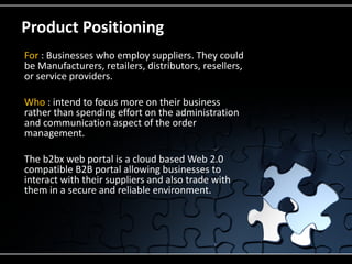 Product Positioning
For : Businesses who employ suppliers. They could
be Manufacturers, retailers, distributors, resellers,
or service providers.

Who : intend to focus more on their business
rather than spending effort on the administration
and communication aspect of the order
management.

The b2bx web portal is a cloud based Web 2.0
compatible B2B portal allowing businesses to
interact with their suppliers and also trade with
them in a secure and reliable environment.
 