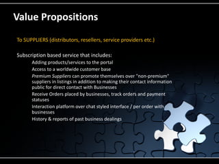 Value Propositions
To SUPPLIERS (distributors, resellers, service providers etc.)

Subscription based service that includes:
       Adding products/services to the portal
       Access to a worldwide customer base
       Premium Suppliers can promote themselves over "non-premium"
        suppliers in listings in addition to making their contact information
        public for direct contact with Businesses
       Receive Orders placed by businesses, track orders and payment
        statuses
       Interaction platform over chat styled interface / per order with
        businesses
       History & reports of past business dealings
 