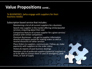 Value Propositions contd…
To BUSINESSES (who engage with suppliers for their
business needs)

Subscription based service that includes:
       Maintaining a list of all current suppliers for a business
       Search new supplier in the market offering similar/parallel
        services, enquiring about their cost
       Comparison feature of current supplier for a given service/
        product with similar competitors
       Premium Businesses – can get to supplier information
        directly and bypass portal for making orders as well as
        receive discounts on other services
       Place Orders to suppliers, communicate / follow up, make
        payments with suppliers on the order status
       History & reports of past business dealings
       Maintain a list of preferred suppliers/potential suppliers so
        as to be able to contact them in case of emergency, peak
        times, or lack of supply
 