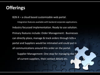 Offerings
    B2B-X – a cloud based customizable web portal.
         Integration features available with backend corporate applications.

    Industry focussed implementation. Ready to use solution.
    Primary features include: Order Management : Businesses
     can directly place, manage & track orders through b2b-x
     portal and Suppliers would be intimated and could put in
     all communications around this order on the portal.
         Supplier Management: One stop for managing the list
          of current suppliers, their contact details etc.
 