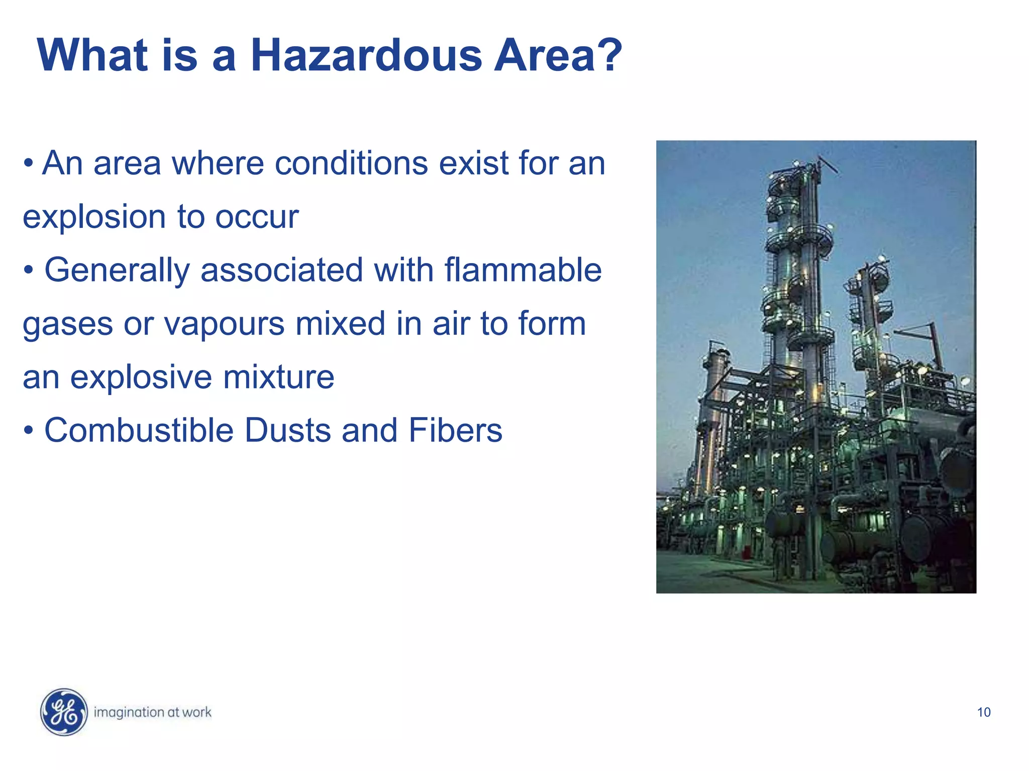 10
What is a Hazardous Area?
• An area where conditions exist for an
explosion to occur
• Generally associated with flammable
gases or vapours mixed in air to form
an explosive mixture
• Combustible Dusts and Fibers
 