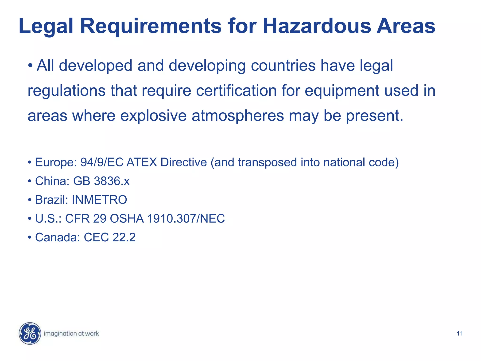11
Legal Requirements for Hazardous Areas
• All developed and developing countries have legal
regulations that require certification for equipment used in
areas where explosive atmospheres may be present.
• Europe: 94/9/EC ATEX Directive (and transposed into national code)
• China: GB 3836.x
• Brazil: INMETRO
• U.S.: CFR 29 OSHA 1910.307/NEC
• Canada: CEC 22.2
 