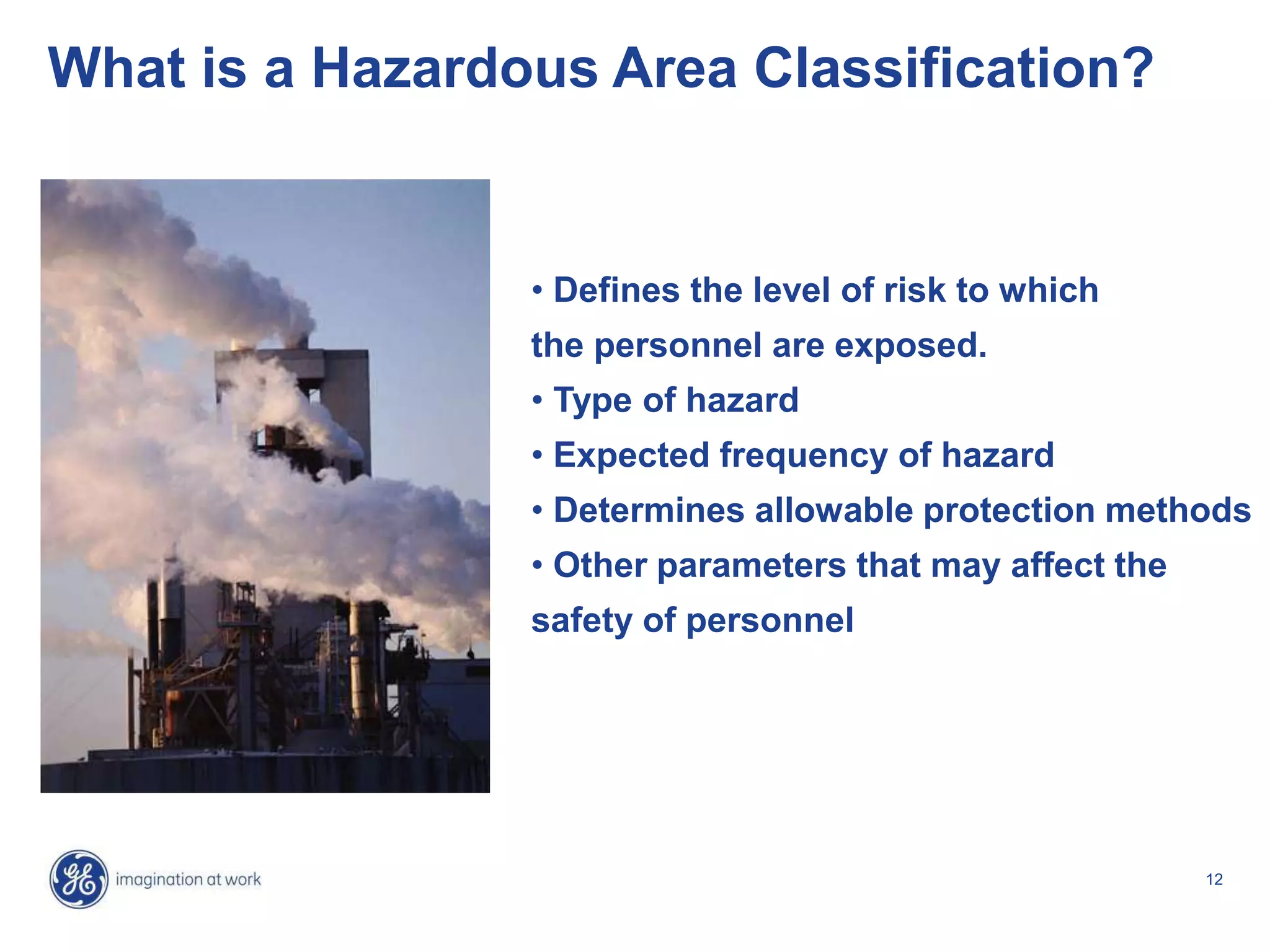 12
What is a Hazardous Area Classification?
• Defines the level of risk to which
the personnel are exposed.
• Type of hazard
• Expected frequency of hazard
• Determines allowable protection methods
• Other parameters that may affect the
safety of personnel
 