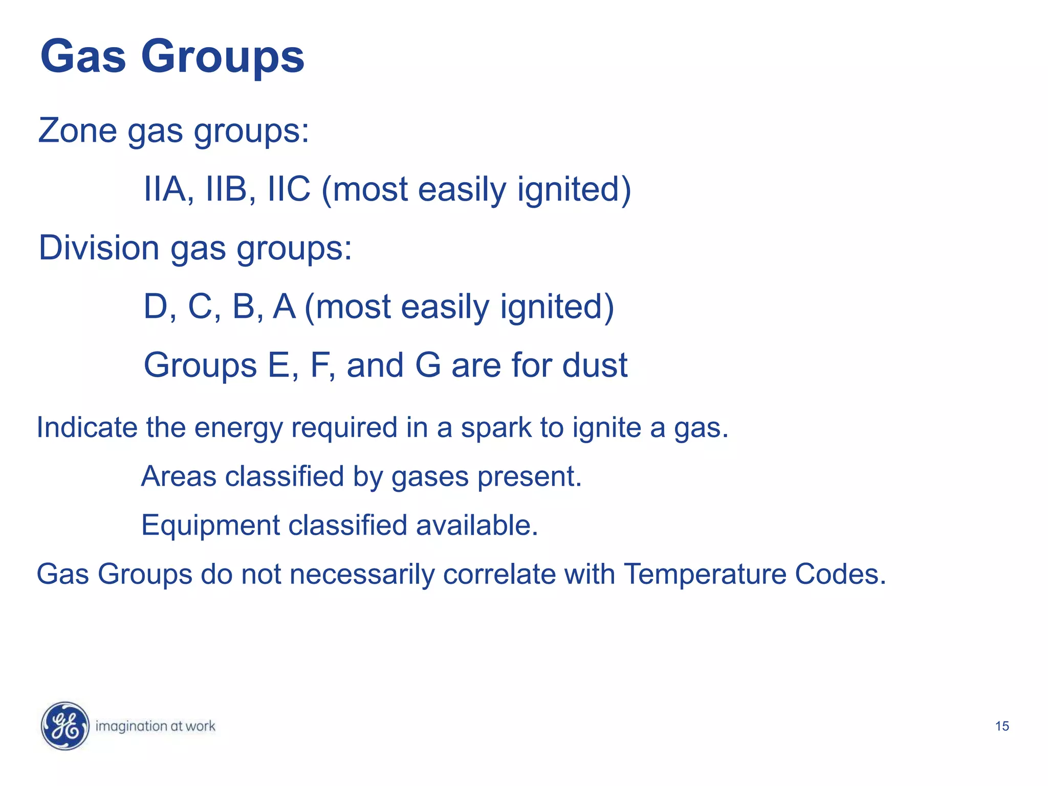 15
Gas Groups
Zone gas groups:
IIA, IIB, IIC (most easily ignited)
Division gas groups:
D, C, B, A (most easily ignited)
Groups E, F, and G are for dust
Indicate the energy required in a spark to ignite a gas.
Areas classified by gases present.
Equipment classified available.
Gas Groups do not necessarily correlate with Temperature Codes.
 