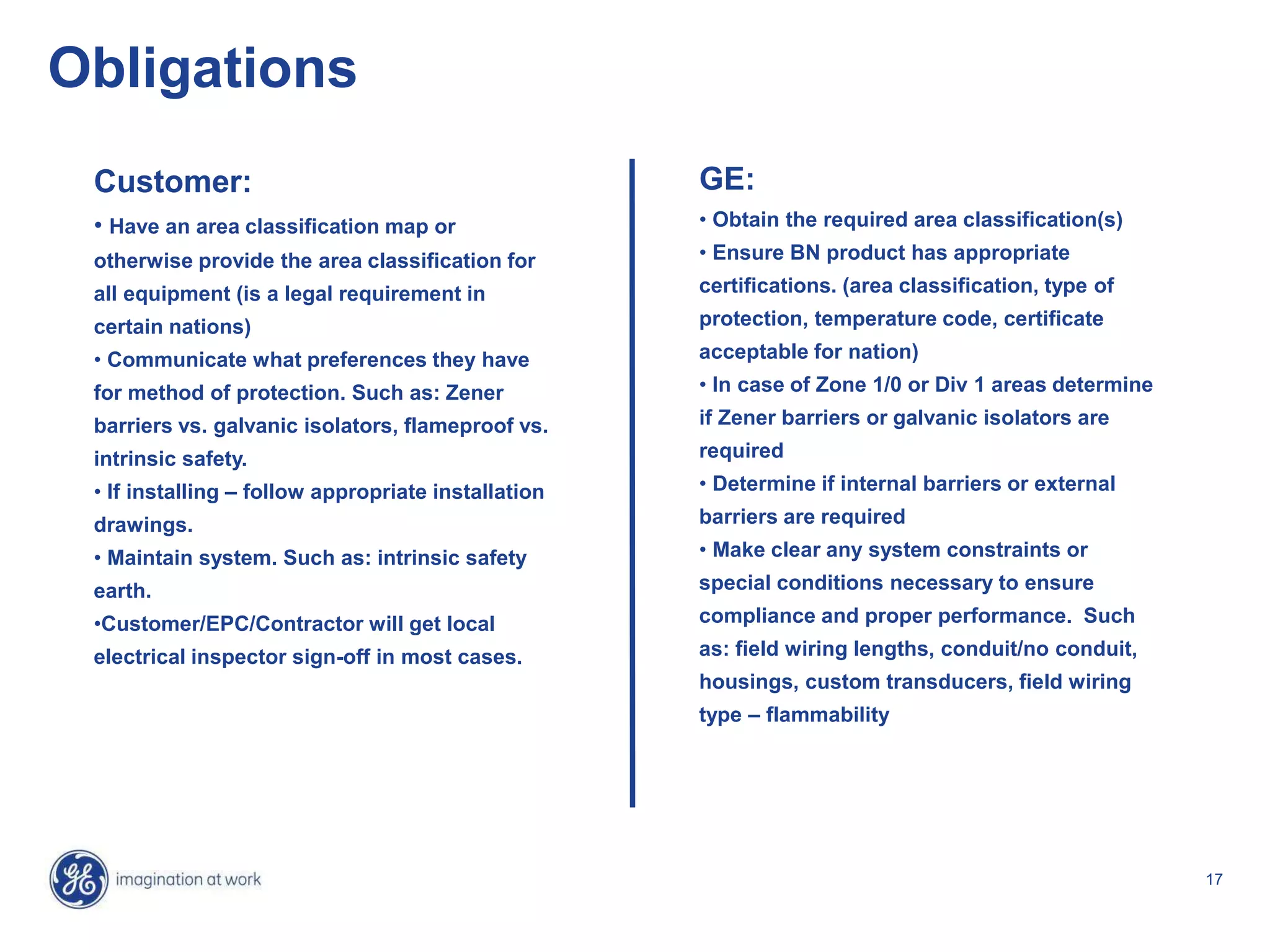 17
Obligations
GE:
• Obtain the required area classification(s)
• Ensure BN product has appropriate
certifications. (area classification, type of
protection, temperature code, certificate
acceptable for nation)
• In case of Zone 1/0 or Div 1 areas determine
if Zener barriers or galvanic isolators are
required
• Determine if internal barriers or external
barriers are required
• Make clear any system constraints or
special conditions necessary to ensure
compliance and proper performance. Such
as: field wiring lengths, conduit/no conduit,
housings, custom transducers, field wiring
type – flammability
Customer:
• Have an area classification map or
otherwise provide the area classification for
all equipment (is a legal requirement in
certain nations)
• Communicate what preferences they have
for method of protection. Such as: Zener
barriers vs. galvanic isolators, flameproof vs.
intrinsic safety.
• If installing – follow appropriate installation
drawings.
• Maintain system. Such as: intrinsic safety
earth.
•Customer/EPC/Contractor will get local
electrical inspector sign-off in most cases.
 