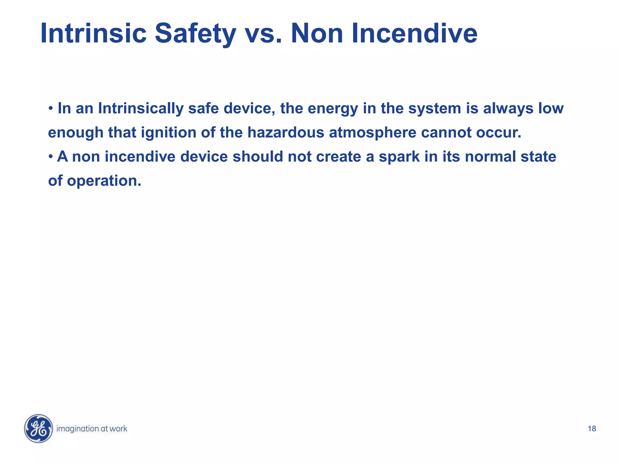18
Intrinsic Safety vs. Non Incendive
• In an Intrinsically safe device, the energy in the system is always low
enough that ignition of the hazardous atmosphere cannot occur.
• A non incendive device should not create a spark in its normal state
of operation.
 