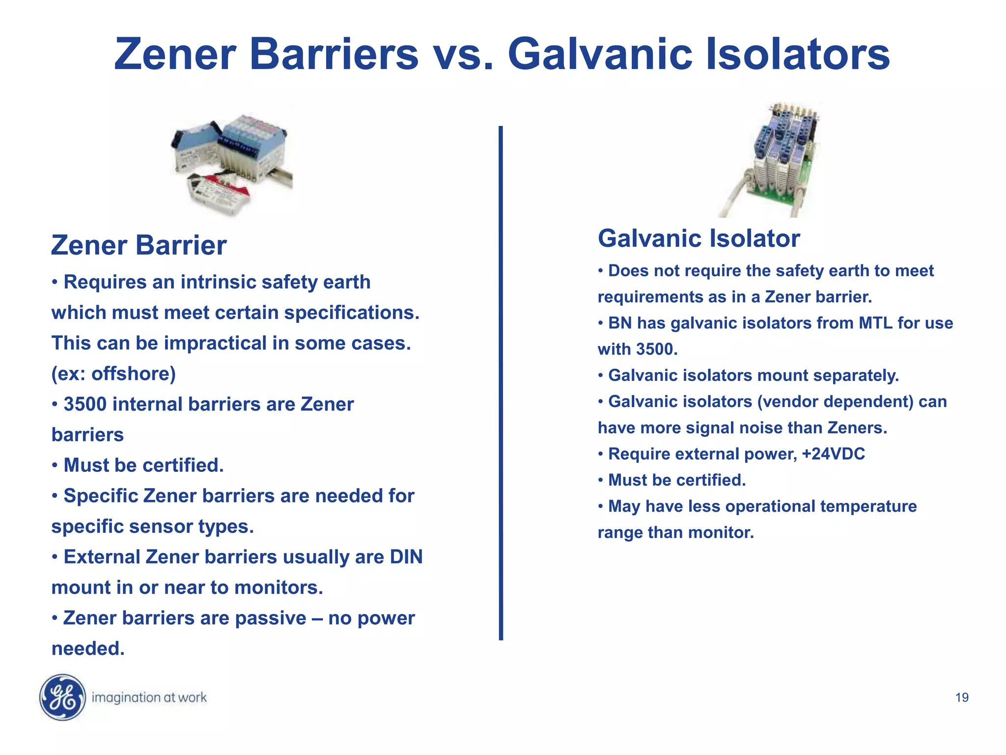 19
Zener Barriers vs. Galvanic Isolators
Zener Barrier
• Requires an intrinsic safety earth
which must meet certain specifications.
This can be impractical in some cases.
(ex: offshore)
• 3500 internal barriers are Zener
barriers
• Must be certified.
• Specific Zener barriers are needed for
specific sensor types.
• External Zener barriers usually are DIN
mount in or near to monitors.
• Zener barriers are passive – no power
needed.
Galvanic Isolator
• Does not require the safety earth to meet
requirements as in a Zener barrier.
• BN has galvanic isolators from MTL for use
with 3500.
• Galvanic isolators mount separately.
• Galvanic isolators (vendor dependent) can
have more signal noise than Zeners.
• Require external power, +24VDC
• Must be certified.
• May have less operational temperature
range than monitor.
 