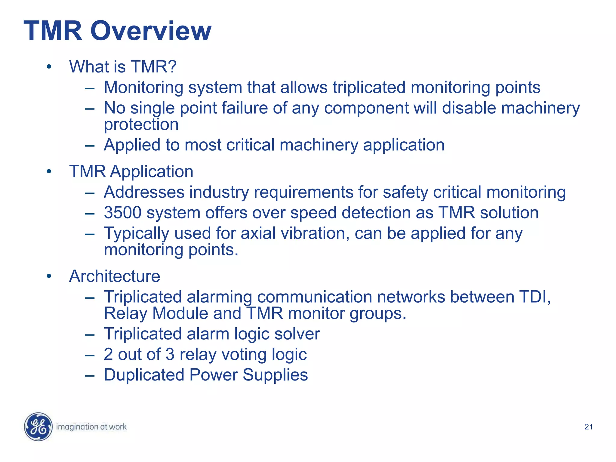 21
TMR Overview
• What is TMR?
– Monitoring system that allows triplicated monitoring points
– No single point failure of any component will disable machinery
protection
– Applied to most critical machinery application
• TMR Application
– Addresses industry requirements for safety critical monitoring
– 3500 system offers over speed detection as TMR solution
– Typically used for axial vibration, can be applied for any
monitoring points.
• Architecture
– Triplicated alarming communication networks between TDI,
Relay Module and TMR monitor groups.
– Triplicated alarm logic solver
– 2 out of 3 relay voting logic
– Duplicated Power Supplies
 