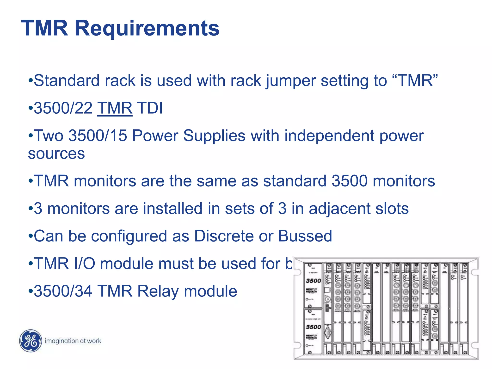 22
TMR Requirements
•Standard rack is used with rack jumper setting to “TMR”
•3500/22 TMR TDI
•Two 3500/15 Power Supplies with independent power
sources
•TMR monitors are the same as standard 3500 monitors
•3 monitors are installed in sets of 3 in adjacent slots
•Can be configured as Discrete or Bussed
•TMR I/O module must be used for bussed transducers
•3500/34 TMR Relay module
 