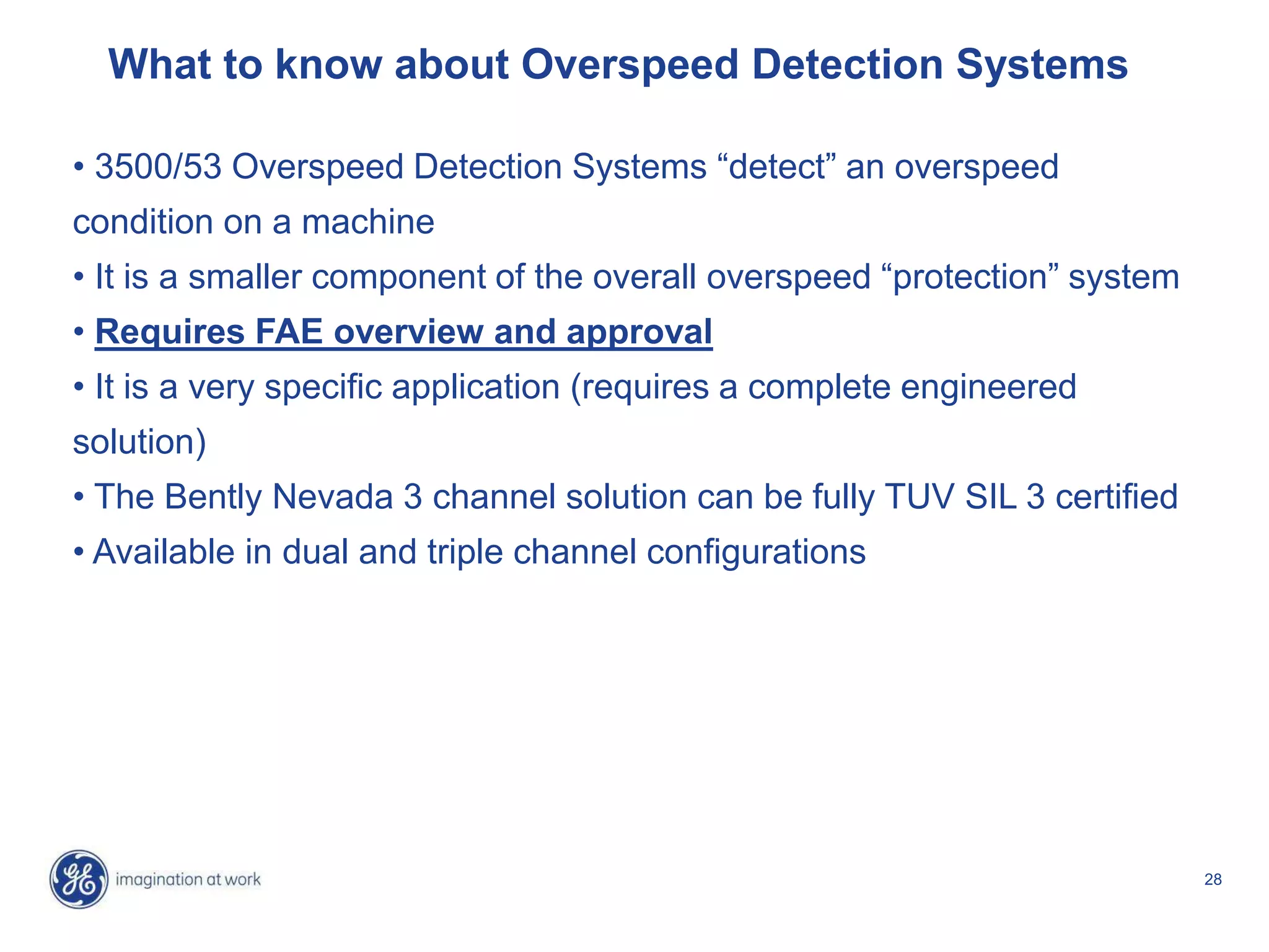 28
What to know about Overspeed Detection Systems
• 3500/53 Overspeed Detection Systems “detect” an overspeed
condition on a machine
• It is a smaller component of the overall overspeed “protection” system
• Requires FAE overview and approval
• It is a very specific application (requires a complete engineered
solution)
• The Bently Nevada 3 channel solution can be fully TUV SIL 3 certified
• Available in dual and triple channel configurations
 