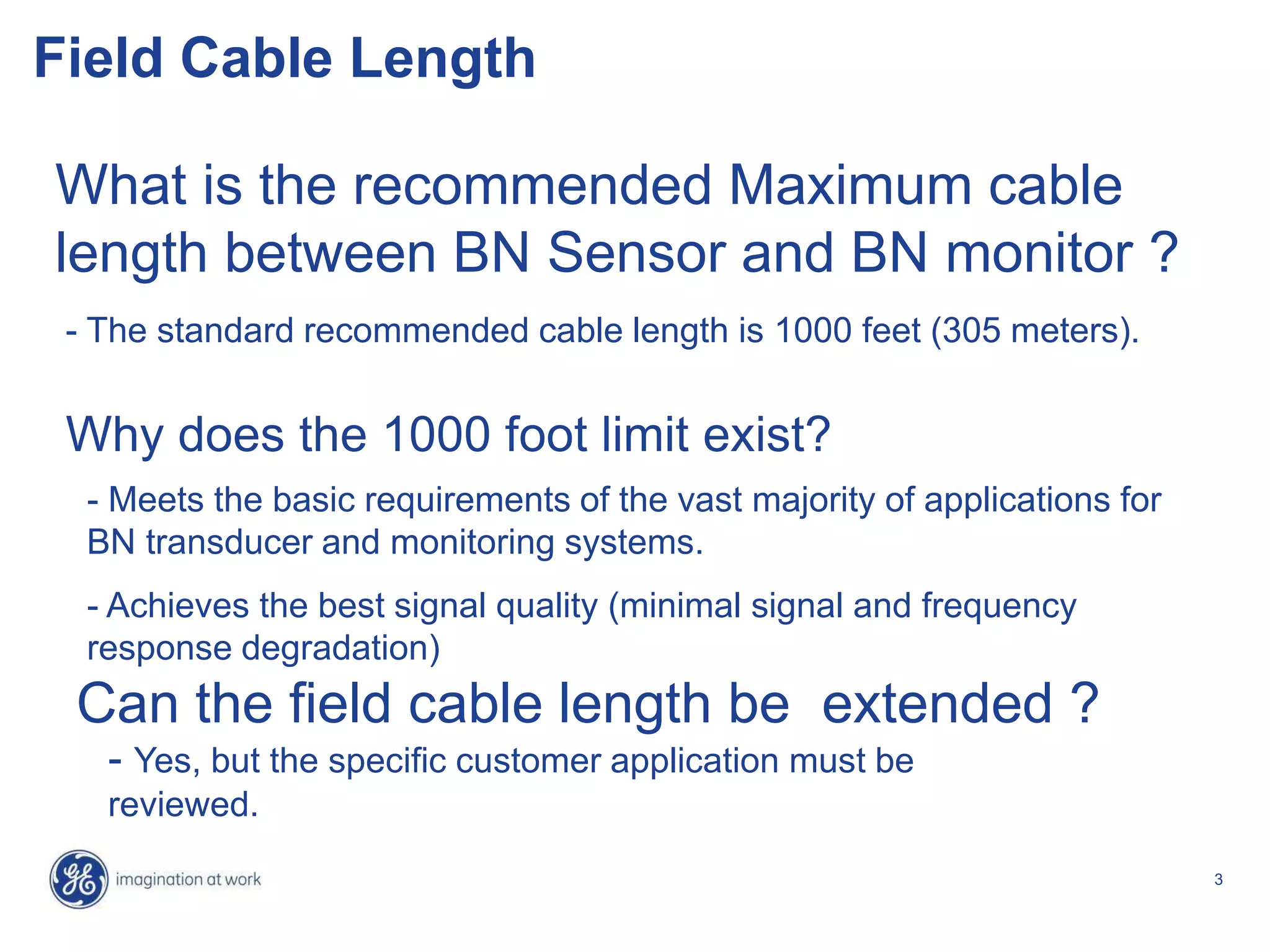 3
Field Cable Length
What is the recommended Maximum cable
length between BN Sensor and BN monitor ?
- The standard recommended cable length is 1000 feet (305 meters).
Can the field cable length be extended ?
- Yes, but the specific customer application must be
reviewed.
Why does the 1000 foot limit exist?
- Meets the basic requirements of the vast majority of applications for
BN transducer and monitoring systems.
- Achieves the best signal quality (minimal signal and frequency
response degradation)
 