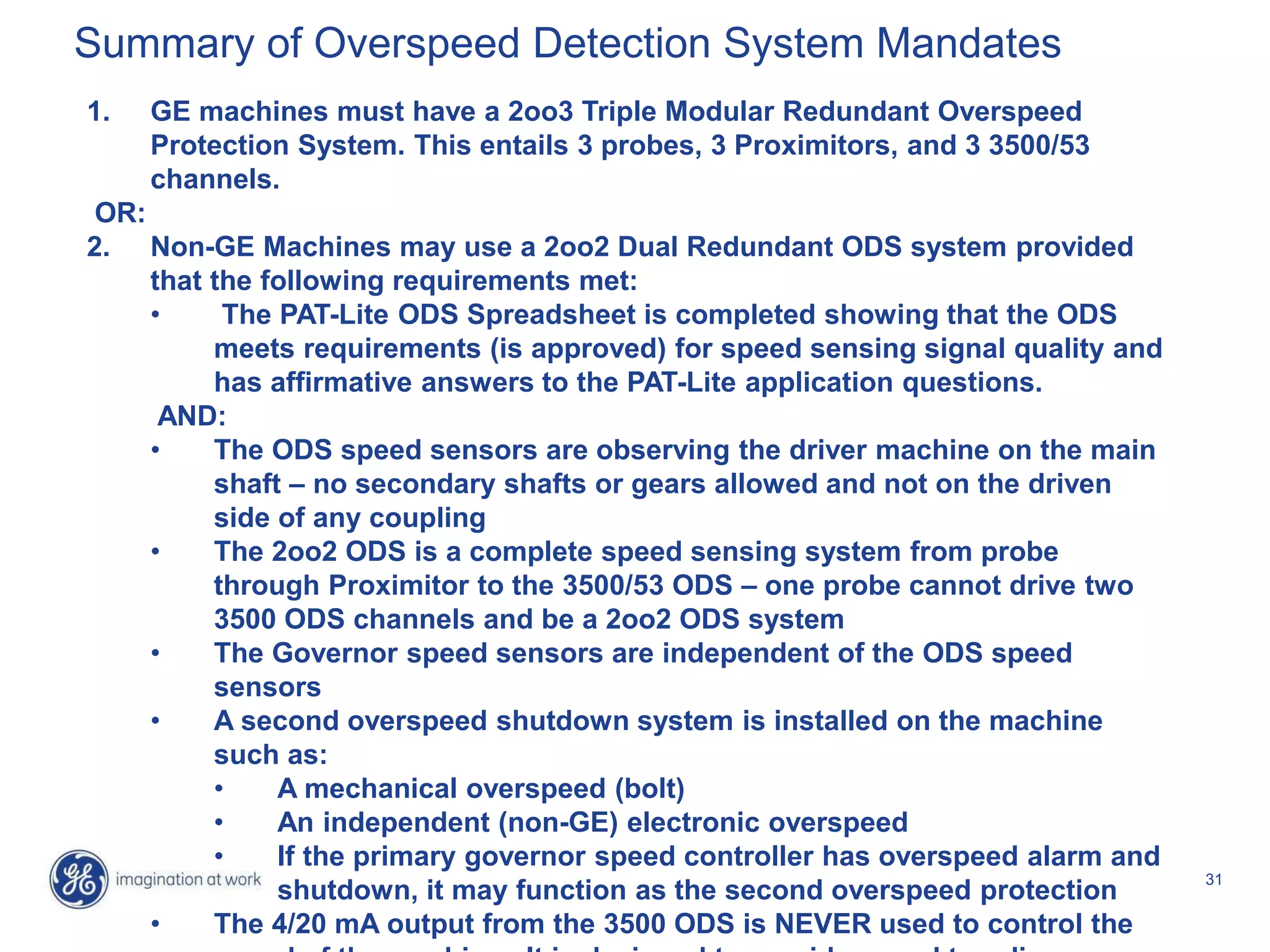 31
1. GE machines must have a 2oo3 Triple Modular Redundant Overspeed
Protection System. This entails 3 probes, 3 Proximitors, and 3 3500/53
channels.
OR:
2. Non-GE Machines may use a 2oo2 Dual Redundant ODS system provided
that the following requirements met:
• The PAT-Lite ODS Spreadsheet is completed showing that the ODS
meets requirements (is approved) for speed sensing signal quality and
has affirmative answers to the PAT-Lite application questions.
AND:
• The ODS speed sensors are observing the driver machine on the main
shaft – no secondary shafts or gears allowed and not on the driven
side of any coupling
• The 2oo2 ODS is a complete speed sensing system from probe
through Proximitor to the 3500/53 ODS – one probe cannot drive two
3500 ODS channels and be a 2oo2 ODS system
• The Governor speed sensors are independent of the ODS speed
sensors
• A second overspeed shutdown system is installed on the machine
such as:
• A mechanical overspeed (bolt)
• An independent (non-GE) electronic overspeed
• If the primary governor speed controller has overspeed alarm and
shutdown, it may function as the second overspeed protection
• The 4/20 mA output from the 3500 ODS is NEVER used to control the
Summary of Overspeed Detection System Mandates
 