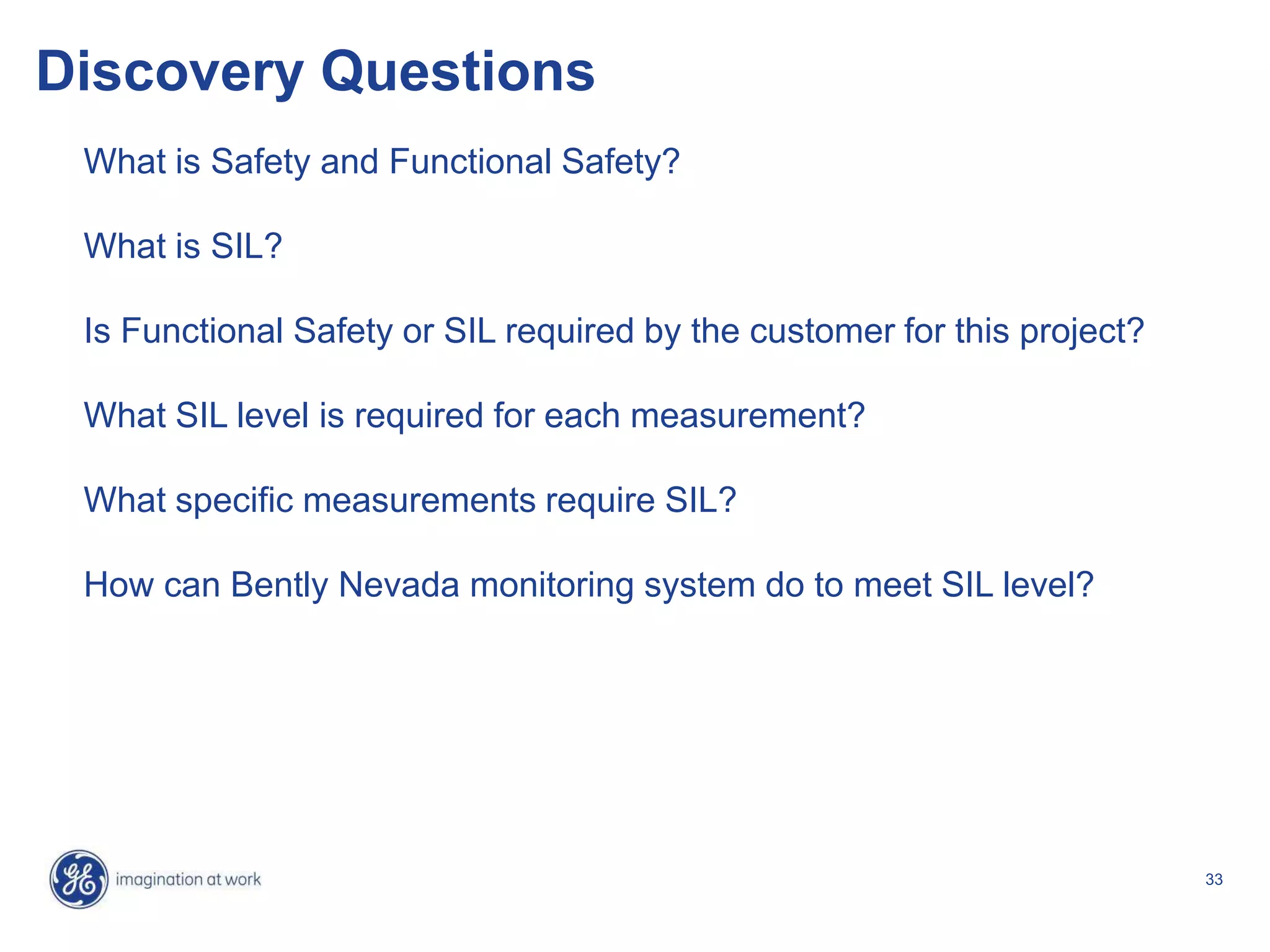 33
Discovery Questions
What is Safety and Functional Safety?
What is SIL?
Is Functional Safety or SIL required by the customer for this project?
What SIL level is required for each measurement?
What specific measurements require SIL?
How can Bently Nevada monitoring system do to meet SIL level?
 