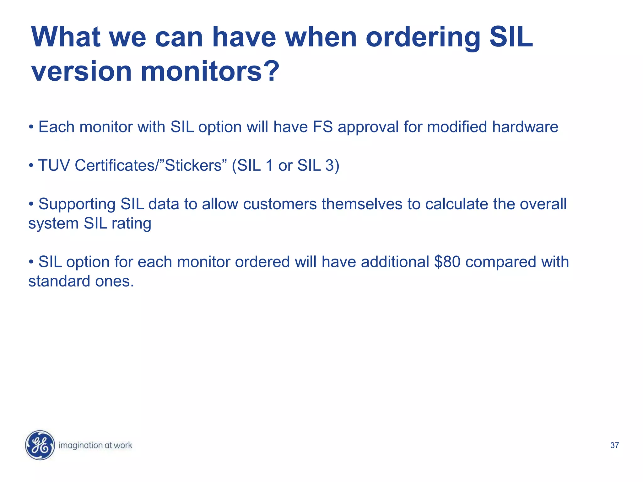 37
What we can have when ordering SIL
version monitors?
• Each monitor with SIL option will have FS approval for modified hardware
• TUV Certificates/”Stickers” (SIL 1 or SIL 3)
• Supporting SIL data to allow customers themselves to calculate the overall
system SIL rating
• SIL option for each monitor ordered will have additional $80 compared with
standard ones.
 