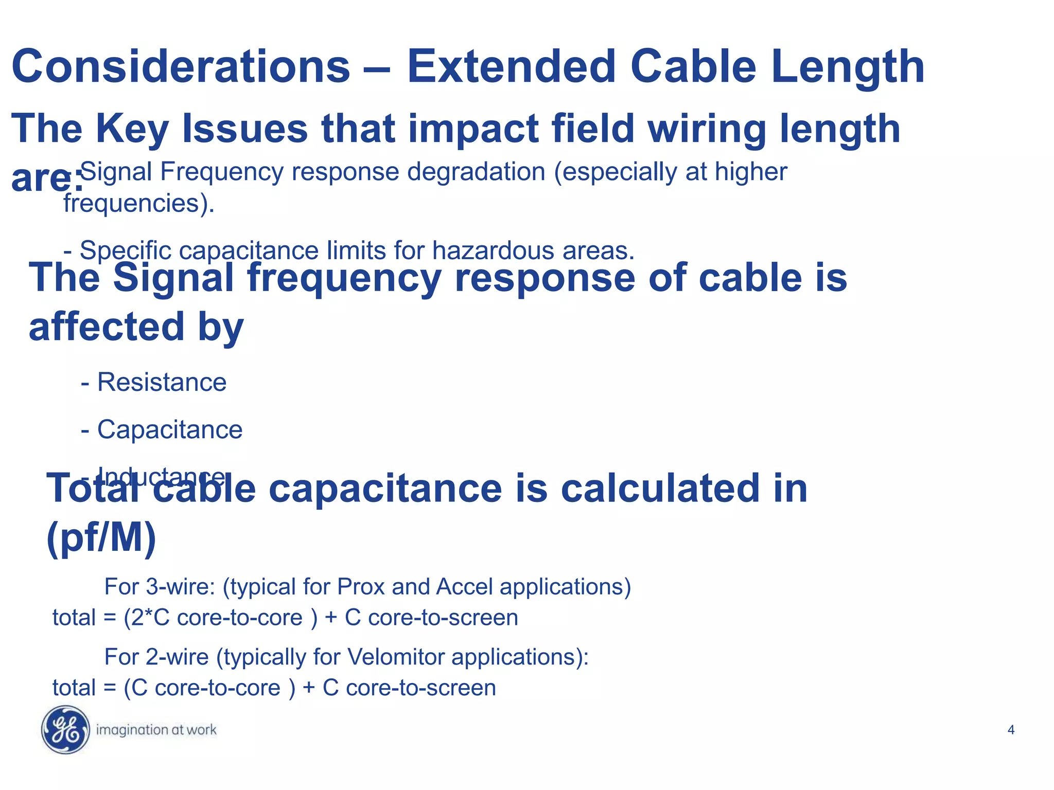 4
Considerations – Extended Cable Length
- Signal Frequency response degradation (especially at higher
frequencies).
- Specific capacitance limits for hazardous areas.
The Key Issues that impact field wiring length
are:
Total cable capacitance is calculated in
(pf/M)
For 3-wire: (typical for Prox and Accel applications)
total = (2*C core-to-core ) + C core-to-screen
For 2-wire (typically for Velomitor applications):
total = (C core-to-core ) + C core-to-screen
The Signal frequency response of cable is
affected by
- Resistance
- Capacitance
- Inductance
 