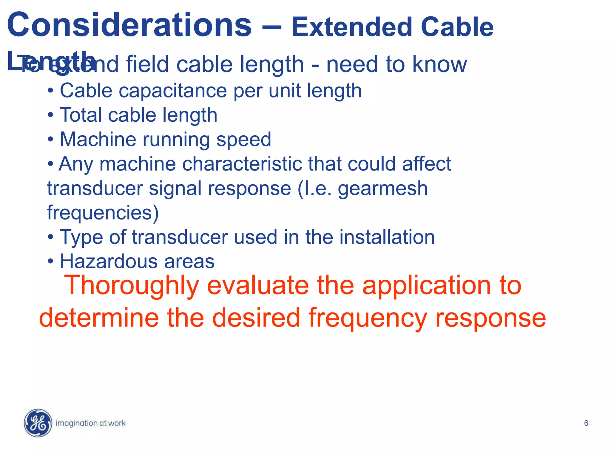6
Considerations – Extended Cable
Length
Thoroughly evaluate the application to
determine the desired frequency response
To extend field cable length - need to know
• Cable capacitance per unit length
• Total cable length
• Machine running speed
• Any machine characteristic that could affect
transducer signal response (I.e. gearmesh
frequencies)
• Type of transducer used in the installation
• Hazardous areas
 